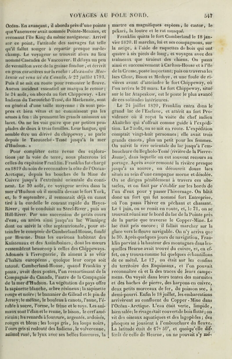 Océan. En avançant, il aborda près d’une pointe que Vancouver avait nommée Poinle-Menzies, et reconnut l’ile King du même navigateur. Arrivé sur ce point, l’attitude des sauvages fut telle qu’il fallut songer à repartir presque sur-le- champ. Le voyageur se trouvait alors au lieu nommé Cascades de Vancouver. 11 délaya un peu de vermillon avec de la graisse fondue , et écrivit en gros caractères sur la roche : Alexandre Mac- kenzie est venu ici du Canada, le 22 juillet 17!)3. Puis tl se mil en route pour remonter le fleuve. Aucun incident essentiel ne marqua le retour; le 21 août, on aborda au fort Chippeway. «Les Indiens du Tacoutché-Tessé, dit Mackenzie, sont en général d’une taille moyenne : ils sont pro- pres et bien vêtus et ne connaissent pas les armes à feu : ils prennent les grands animaux au lacet. Ou ne les voit guère que par petites peu- plades de deux à trois familles. Leur langue, qui semble être un dérivé du clnppeway, se parle depuis le Tacoutché-Tessé jusqu’à la mer d’Hudson. » Pour compléter cette revue des explora- tions par la voie de terre, nous placerons ici celles du capitaine Franklin. Franklin fut chargé en 1819 du soin de reconnaître la côte de l’Océan- A. clique, depuis les bouches de la Mine de Cuivre jusqu’à l’extrémité orientale du conti- nent. Le 30 août, ce voyageur arriva dans la mer d’Hudson où il mouilla devant le fort York, et, le 9 septembre, il remontait déjà en canot tiré à la cordelle le courant rapide du Hayes- River , qui le conduisit au Steel-River , puis au Hill-River. Par une succession de petits cours d’eau, on arriva ainsi jusqu’au lac Winnipeg dont ou suivit la côte septentrionale, pour at- teindre le comptoir de Cumberland-House, fondé par Hearne. Dans les environs habitent des Knistenaux et des Assiniboines, dont les mœurs ressemblent beaucoup à celles des Chippeways. Adonnés à l’ivrognerie, ils aiment à se vêtir d’habits européens , quoique leur corps soit tatoué. Cumberland-House, quand Franklin y passa, avait deux postes, l’un ressortissant de la Compagnie du Canada, l’autre de la Compagnie de la mer d’Hudson. La végétation du pays offre la sapinettc blanche, arbre résineux ; la sapinelte rouge et noire ; le bananier de G ilead et le pin de Jersey; le mélèse, le bouleau à canots, l’aune, l’é- rable à sucre, l’orme, le frêne et le tuya. Les ani- maux sont l’élan et le renne, le bison, le cerf amé- ricain ; les renards à fourrure, argentés, ardoisés, rouges et bleus; les loups gris , les loups noirs, l’ours gins si redouté des Indiens, le volverenne, animal rusé, le lynx avec ses belles fourrures, la martre en magnifiques espèces, le castor, le pékari, la loutre et le rat musqué. Franklin quitta le fort Cumberland le 18 jan- vier 1820. Il marcha, lui et ses compagnons, sur la neige, à l’aide de raquettes de bois qui ont quatre à six pieds de long, et voyagea avec des traîneaux que tiraient des chiens. On passa ainsi et successivement à Carlton-House et à l’ile de la Crosse, poste important; puis on traversa les lacs CIcar, Bison et Methye, et une foule de ri- vières avant d’atteindre le fort Chippeway, où l’on arriva le 26 mars. Le forl Chippeway, situé sur le lac Atapeskow, est le poste le plus avancé de ces solitudes intérieures. Le 24 juillet 1820, Franklin entra dans le grand lac de l’Esclave, et attérit au fort Pro- vidence où il reçut la visite du chef indien Akaïtcho qui s’offrait comme guide à l’expédi- tion. Le 2 août, on se mit en route. L’expédition comptait vingt-huit personnes ; elle avait trois grands canots, plus un petit pour les femmes. On suivit la rive orientale du lac jusqu’à l’em- bouchure du Begholo-Tessé (rivière de la Pierre- Jaune), dans laquelle on eut souvent recours au portage. Après avoir remonté la rivière presque jusqu’à sa source, on découvrit douze lacs situés au sein d’une campagne morne et désolée. Ou se dirigea péniblement à travers ces obs- tacles, et on finit par s’établir sur les bords de l’un d’eux pour y passer l’hivernage. On bâtit donc un fort qui fut nommé fort Entreprise, où l’on passa l’hiver en pêchant et chassant. Le 4 juin, on se remit en route, et, le 21, on se trouvait réuni sur le bord du lac de la Pointe près de la partie que traverse le Copper-Mine. Le lac était pris encore ; il fallait marcher sur la glace vers le fleuve navigable. On n’y arriva que le 30. Après quelques jours de navigation, Fran- klin parvint à la hauteur des montagnes dans les- quelles Hearne avait trouvé du cuivre, et, en ef- fet, on y trouva comme lui quelques échantillons de ce métal. Le 12, on était sur les confins du territoire des Esquimaux, et l’on pouvait reconnaître cà et là des traces de leurs campe- mens. On voyait dans leurs tentes des marmites et des haches de pierre, des harpons en cuivre, deux petits morceaux de fer, du poisson sec, à demi-pourri. Enfin le 18 juillet, les embarcations arrivèrent au confluent du Copper - Mine dans l’Océan• Arctique. L’eau était verte, limpide, bien salée; le rivage était couvertde bois flotté ; on vit des oiseaux aquatiques et des lagopèdes ; des phoques se jouaient à l’embouchure du fleuve. La latitude était de 67° 50’, et quoiqu’elle dif- férât de celle de Hearne , on ne pouvait s’y m<L