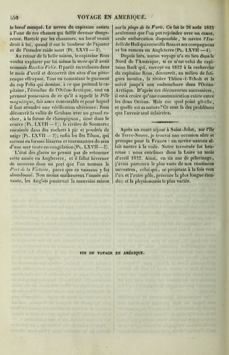 le bœuf musqué. Le neveu du capitaine assista à Tune de ces chasses qui faillit devenir dange- reuse. Harcelé par les chasseurs, un bœuf venait droit à lui, quand il eut le bonheur de l’ajuster et de l’étendre raide mort (Pl. LXVI — 3). Au retour de la belle saison, le capitaine Ross voulut explorer par lui même la terre qu’il avait nommée Boolhia Félix. 11 partit en traîneau dans le mois d’avril et découvrit des sites d’un pitto- resque effrayant. Tout en constatant le gisement du cap Félix qui domine, à ce que prétend le ca- pitaine, l’étendue de l’Océan-Arctique, tout en prenant possession de ce qu’il a appelé le Pôle magnétique, fait assez contestable et pour lequel il faut attendre une vérification ultérieure; Ross découvrit la vallée de Graham avec un grand ro- cher, à la forme de champignon , situé dans le centre (Pl. LXVII — 1) ; la rivière de Saumarez encaissée dans des rochers à pic et poudrés de neige (Pl. LXVII — 2); enfin les îles Tilson, qui sortent en formes bizarres et tourmentées du sein d’une mer toute en congélation (Pl. LXVII—3). L’état des glaces ne permit pas de retourner celte année en Angleterre, et il fallut hiverner de nouveau dans un port que l’on nomma le Port de la Victoire, parce que ce vaisseau y fut abandonné. Non moins malheureux l’année sui- vante, les Anglais passèrent la mauvaise saison sur la plage de la Furie. Ce fut le 26 août 1833 seulement que l’on put rejoindre avec un canot, seule embarcation disponible , le navire l’Isa- belle de Hull qui recueillit Ross et ses compagnons et les ramena en Angleterre (Pl. LXVII —4). Depuis lors, aucun voyage n’a eu lieu dans le Nord de l’Amérique, si ce n’est celui du capi- taine Back qui, envoyé en 1832 à la recherche du capitaine Ross, découvrit, au milieu de fati- gues inouïes, la rivière Thliou-i-Tchoh et la suivit jusqu’à son embouchure dans l’Oeéan- Arclique. D’après ces découvertes successives , il est à croire qu’une communication existe entre les deux Océans. Mais sur quel point gît-elle, et quelle est sa nature? Ce sont là des problèmes que l’avenir seul éclaircira. Après un court séjour à Saint-John, sur l'îîe de Terre-Neuve, je trouvai une occasion sûre et prompte pour la France : un navire nantais al- lait mettre à la voile. Notre traversée fut heu- reuse : nous entrâmes dans la Loire au mois d’avril 1832. Ainsi, en six ans de pèlerinage, j’avais parcouru le plus vaste de nos continens terrestres, celui qui, se projetant à la fois vers l’un et l’autre pôle, présente la plus longue éten- due et la physionomie la plus variée. FIN DU YOVAGE EN AMERIQUE,