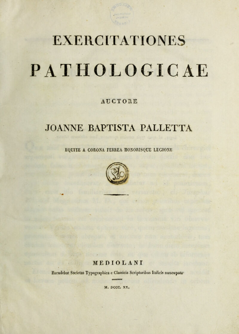 EXERCITATIONES PATHOLOGICAE AUCTORE JOANNE BAPTISTA PALLETTA EQUITE A CORONA FERREA HONORISQUE LEGIONE MEDIOLANI Excudebat Societas Typographica e Classicis Scriptoribus Italicis nuncupata1 wwww