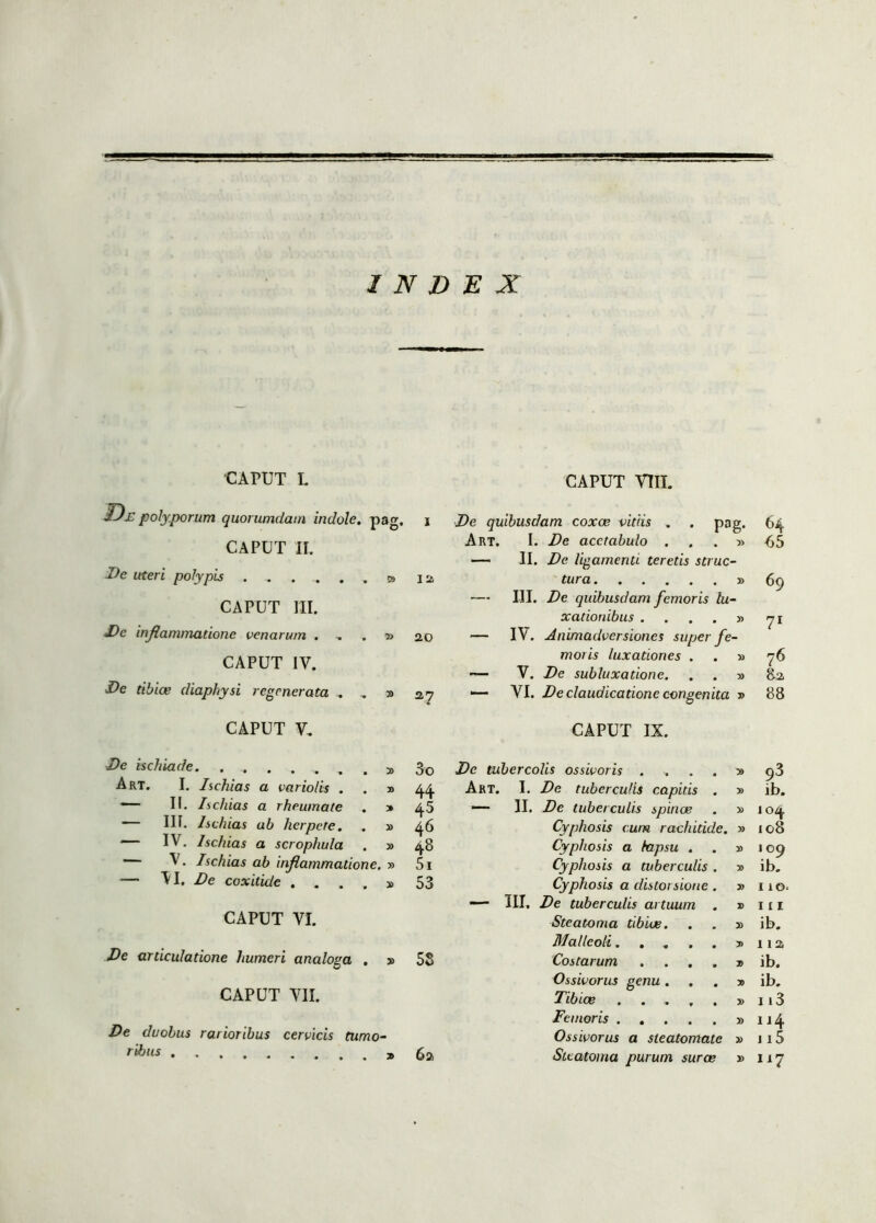 INDEX 'CAPXJT L IDe polyporum quorumdam indole, pag. CAPUT II. Dc uteri polypis ...... y> CAPUT III. De inflammatione venarum . CAPUT IV. CAPUT vm. I De quibusdam coxae vitiis . . pag. Art. I. De acetabulo . . . » — II. De ligamenti teretis strue- 12 tura » — III. De quibusdam femoris lu- xationibus . ... y> j> 20 — IV. Animadversiones super fe- moris luxationes . . » — V. De subluxatione. . . » 64 65 69 71 76 82, Dc tibiae diaphysi regenerata . . » 27 — VI. De claudicatione congenita 88 CAPUT V, CAPUT IX. De ischiade. ....... y> 3o De tubercolis ossivoris .... » 93 Art. I. Ischias a vario/is . . » 44 Art. I. De tuberculis capitis . » ib. — II. Ischias a rheumate . » 45 — 11. De tuberculis spinae » 104 — III. Ischias ab herpete. . » 46 Cyphosis cum rachitide. 108 — IV. Ischias a scrophula . » 48 Cyphosis a lapsu . » 100 — V. Ischias ab inflammatione. » 5i Cyphosis a tuberculis . » ib. — VI, De coxitidc . ... y> 53 Cyphosis a distorsione. » 110 — III. De tuberculis artuum . » 111 CAPUT VI. Steatoma tibiae. » ib. Malleoli..... y> 112 De articulatione humeri analoga . » 58 Costarum .... 7> ib. Ossivorus genu . . y> ib. CAPUT VII. Tibiae ..... » 1 i3 Femoris .... » 114 De duobus rarioribus cervicis tumo- Ossivorus a steatomate » 115 ribus ..... x 62 Steatoma purum suras » 117