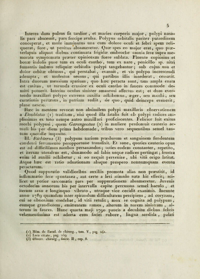 Interea dum pulsus fit tardior , et macies corporis major , polypi nasa- lis pars abscessit, pars forcipe avulsa. Polypus orbitalis pariter putredinem conceperat, et mole imminutus una cum dolore oculi et febri spem reli- querat, fore, ut penitus absumeretur. Quae spes eo major erat, quo piae- terlapsis aliquot diebus continuata frigidae embioche omnia Iere supra me- morata symptomata praeter opinionem fuere sublata. Fluente copiosius et bonae indolis pure tum ex oculi cautho , tum ex nare , penicillo sp. nitri fumantis imbuto reliquiae orbitalis polypi tangebantur; sub cujus usu et dolor orbitae obtusus, qui perstabat, evanuit, et vis polypo increscendi adempta , et molestus sensus, qui partibus illis insederat , cessavit. Intra duorum mensium spatium , quo haec peracta sunt, tam ampla enata est cavitas, ut turunda crassior ex oculi cantho in fauces commode de^ mitti potuerit. Inierim oculus sinister amaurosi affectus est; et dum ever- tendo maxillari polypo extrema auxilia adbibemus, aeger, seu moibi-, seu curationis pertaesus, in patriam lediit , de quo, quid deinceps evenerit, plane nescio. Haec in mentem revocat non absimilem polypi maxillaris observationem a Doi/bletio (i) traditam , nisi quod illa fatalis fuit ob polypi radices am- plissimas ex toto nempe antro maxillari proficiscentes. Felicior init exitus moibi polyposi , quem Gcirengeotus (2) in muliere perdomuit cauterio ac- tuali bis per diem prima hebdomade , tribus vero sequentibus semel tan- tum quotidie imposito. 111. Hichterus (3) polypum narium praedurum et sanguinem fundentem candenti leriamento peropportune transfixit. Et sane, quoties cauterio opus est -ad difficillimos morbos persanandos; toties eodem constanter, repetito, et iterum utendum est, dummodo ad labis usque radices pertingat; frustra enim id auxilii adhibetur , si eo nequit pervenite , ubi vitii origo latitat. Atque haec est ratio adustionum absque prospero nonnumquam eventu peractarum. Quod suppuratio validioribus auxiliis promota alias non praestitit, id inflammatio fete spontanea , aut certe a levi stimulo nata hic effecit; sci- licet ut potior sarcomatis pars per suppurationem absumeretur. Juvenis octodecim annorum bis per intervalla capite percussus semel baculo , et iterum saxo e longinquo vibrato , utraque vice cecidit exanimis, lneunte anno 1789 quamdam inter spirandum difficultatem percipiens , ad coryzam, cui se obnoxium ciedebat, id vitii retulit; mox re cognita ad polypum , eumque grandiorem, emittentem ramos, alterum in narem sinistram, al- terum in fauces. Hunc quarta maji 1790 paucis a decubitu diebus febris vehementissima est adorta cum faciei rubore, lingua sordida , palati (1) Mem. de Pacati, ile cliirurg. , tom. V, pag. 241. (2) Loco cit ato, pag. 25q. Q) Obsei v. chirurg. , fascic. II , cap. 8.