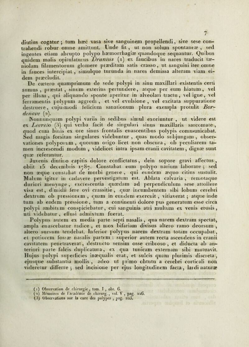 diutius cogatur; tum haec vasa sive sanguinem propellendi, sive sese con- trahendi robur omne amittunt. Unde lit , ut non solum spontaneae , sed ingentes etiam abrupto polypo haemorrhagiae quandoque sequantur. Quibus quidem malis opitulaturus Dranilis (i) ex faucibus in nares traducit tae- niolam filamentorum glomere praeditam satis crasso, ut sanguini iter omne in fauces intercipiat , simulque turunda in nares demissa alteram viam ei- dem praecludit. De coctero quamprimum de sede polypi in sinu maxillari existentis certi sumus, praestat, sinum exterius pertundere, atque per eum hiatum, vel per illum, qui aliquando sponte aperitur in alveolari tractu, \eligne, vel ferramentis polypum aggredi , et vel evulsione , vel excitata suppuratione destruere, cujusmodi felicium sanationum plura exempla protulit Bor- denave (2). INonnunquam polypi variis in sedibus simul exoriuntur , ut videre est ex Levreio (M) qui veiba facit de singulari sinus maxillaris sarcomate , quod cum binis ex ore sinus frontalis enascentibus polypis communicabat. Sed magis forsitan singulares videbuntur , quas modo subjungam , obser- vationes polypoium, quorum otigo licet non obscura, ob peculiarem ta- men increscendi modum , videlicet intra ipsam cranii cavitatem , dignae sunt quae referantur. Juvenis diutino capitis dolore conflictatus, dein sopore gravi affectus , obiit i5 detembiis 1^87. Constabat eum polypo narium laborare ; sed non aeque tonsi abat de moibi geneie , qui eundem aequo citius sustulit. Malum igitur in cadavere pervestigatum est. Ablata calvaria , remotaque duriori menynge , excrescentia quaedam ad perpendiculum sese attollere visa est, dimidii fere ovi crassitie , quae incumbentem sibi lobum cerebri dextrum ob pressionem , quam in eundem exercuit , vitiaverat ; atque inde tum ab eadem pressione, tum a continenti dolore pus generatum esse circa polypi ambitum conspiciebatur, cui sanguinis atii multum ex venis erosis, uti videbatur, effusi admixtum fuerat. Polypus amem ex media parte septi nasalis , qua narem dextram spectat, ampla enascebatur radice , et mox bifariam divisus altero ramo deorsum , altero sursum tendebat. Inferior polypus narem dextram totam occupabat, et potiorem fos>ae nasalis partem : superior autem recta ascendens in cranii cavitatem penetraverat , destructo sensim osse cribioso , et diducta ab an- teriori parte falcis duplicatuia, ex qua tunicam externam sibi mutuavit. JHujus polypi superficies inaequalis eiat, et sulcis quam plurimis discieta, ejusque substantia mollis , adeo ut primo obtutu a ceiebri corticali non videretur differre; sed incisione per ejus longitudinem facta, lai di naturae (1) Observation de cbirurgie, tom. I , obs. 6. (2) Memoires de l arademie de chirurg., vol. V , pag. 226, (3) Obscrvations sur la cure des polypes , pag. 2a3.