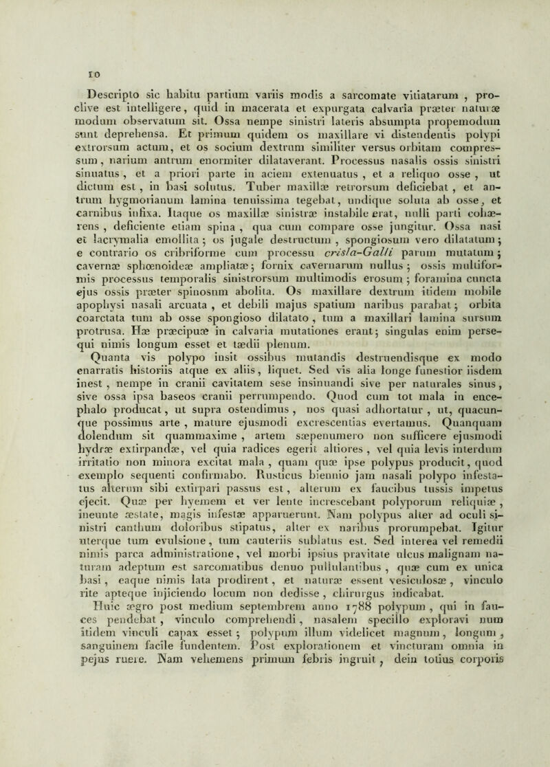 Descripto sic habitu partium variis modis a sarcomate vitiatarum , pro- clive est intelligere, quid in macerata et expurgata calvaria praeter natui ae modum observatum sit. Ossa nempe sinistri lateris absumpta propemoduni sunt deprehensa. Et primum quidem os maxillare vi distendentis polypi extrorsum actum, et os socium dextrum similiter versus orbitam compres- sum , narium antrum enormiter dilataverant. Processus nasalis ossis sinistri sinuatus , et a priori parte in aciem extenuatus , et a reliquo osse , ut dictum est , in basi solutus. Tuber maxillae retrorsum deficiebat , et an- trum hygmorianum lamina tenuissima tegebat, undique soluta ab osse, et carnibus infixa. Itaque os maxillae sinistrae instabile erat, nulli parti cohae- rens , deficiente etiam spina , qua cum compare osse jungitur. Ossa nasi et iacrymalia emollita ; os jugale destructum , spongiosum vero dilatatum ; e contrario os cribriforme cum processu crisla-Galli parum mutatum ; cavernae sphoenoideae ampliatae; fornix cavernarum nullus; ossis multifor- mis processus temporalis sinistrorsum multimodis erosum ; foramina cuncta ejus ossis praeter spinosum abolita. Os maxillare dextrum itidem mobile apophysi nasali arcuata, et debili majus spatium naribus parabat; orbita coarctata tum ab osse spongioso dilatato , tum a maxillari lamina sursum protrusa. Hae praecipuae in calvaria mutationes erant; singulas enim perse- qui nimis longum esset et taedii plenum. Quanta vis polypo insit ossibus mutandis destruendisque ex modo enarratis historiis atque ex aliis, liquet. Sed vis alia longe funestior iisdem inest , nempe in cranii cavitatem sese insinuandi sive per naturales sinus , sive ossa ipsa baseos cranii perrumpendo. Quod cum tot mala in ence- phalo producat, ut supra ostendimus , nos quasi adhortatur , ut, quacun- que possimus arte , mature ejusmodi excrescendas evertamus. Quanquam dolendum sit quammaxime , artem saepenumero non sufficere ejusmodi hydrae extirpandae, vel quia radices egerit altiores , vel quia levis interdum irritatio non minora excitat mala, quam quae ipse polypus producit, quod exemplo sequenti confirmabo. Rusticus biennio jam nasali polypo infesta- tus alterum sibi extirpari passus est, alterum ex faucibus tussis impetus ejecit. Quae per hyemem et ver lente increscebant polyporum reliquiae , ineunte aestate, magis infestae apparuerunt. Nam polypus alter ad oculi si- nistri canthum doloribus stipatus, alter ex naribus prorumpebat. Igitur ulerque tum evulsione, tum cauteriis sublatus est. Sed interea vel remedii nimis parca administradone, vel morbi ipsius pravitate ulcus malignam na- turam adeptum est sarcomatibus denuo pullulantibus , quae cum ex unica basi, eaque nimis lata prodirent, et naturae essent vesiculosae, vinculo rite apteque injiciendo locum non dedisse , chirurgus indicabat. Huic aegro post medium Septembrem anno 1788 polypum, qui in fau- ces pendebat , vinculo comprehendi, nasalem specillo exploravi num itidem vinculi capax esset ; polypum illum videlicet magnum, longum sanguinem facile fundentem. Post explorationem et vincturam omnia in pejus ruere. Nam vehemens primum febris ingruit ? dein totius corporis