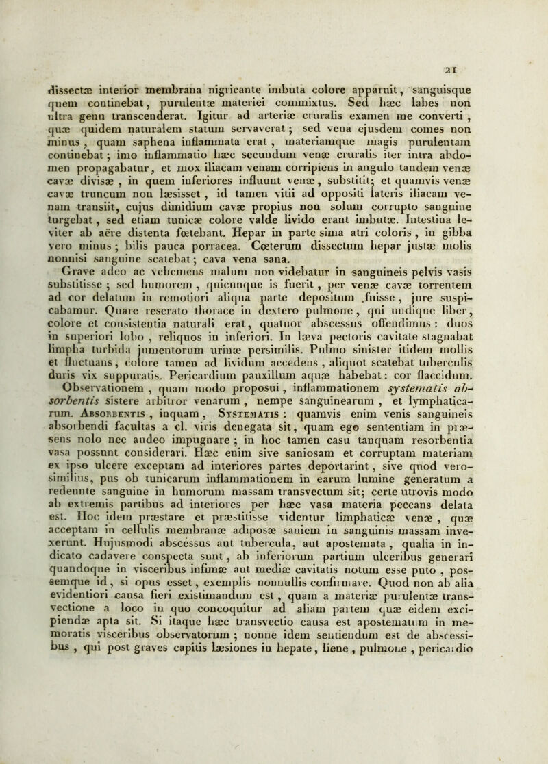 dissecta; interior membrana nigricante imbuta colore apparuit, sanguisque quem continebat, purulentae materiei commixtus. Sed haec labes non ultra genu transcenderat. Igitur ad arteriae cruralis examen me converti , quae quidem naturalem statum servaverat} sed vena ejusdem comes non minus , quam saphena inflammata erat , materiamque magis purulentam continebat} imo inflammatio haec secundum venae cruralis iter intra abdo- men propagabatur, et mox iliacam venam corripiens in angulo tandem venae cavae divisae , in quem inferiores influunt venae, substitit} et quamvis venae cavae truncum non laesisset , id tamen vitii ad oppositi lateris iliacam ve- nam transiit, cujus dimidium cavae propius non solum corrupto sanguine turgebat, sed etiam tunicae colore valde livido erant imbutae. Intestina le- viter ab aere distenta foetebant. Hepar in parte sima atri coloris , in gibba vero minus } bilis pauca porracea. Coeterum dissectum hepar justae molis nonnisi sanguine scatebat} cava vena sana. Grave adeo ac vehemens malum non videbatur in sanguineis pelvis vasis substitisse } sed humorem , quicunque is fuerit , per venae cavae torrentem ad cor delatum in remotiori aliqua parte depositum .fuisse , jure suspi- cabamur. Quare reserato thorace in dextero pulmone, qui undique liber, colore et consistentia naturali erat, quatuor abscessus offendimus: duos in superiori lobo , reliquos in inferiori. In laeva pectoris cavitate stagnabat limpha turbida jumentorum urinae persimilis. Pulmo sinister itidem mollis et fluctuans, colore tamen ad lividum accedens , aliquot scatebat tuberculis duris vix suppuratis. Pericardium pauxillum aquae habebat: cor flaccidum. Observationem , quam modo proposui , inflammationem systematis ab- sorbentis sistere arbitror venarum , nempe sanguinearum , et lymphatica- rum. Absorbentis , inquam , Systematis : quamvis enim venis sanguineis absorbendi facultas a cl. viris denegata sit, quam ego sententiam in prae- sens nolo nec audeo impugnare } in hoc tamen casu tanquam resorbentia vasa possunt considerari. Haec enim sive saniosam et corruptam materiam ex ipso ulcere exceptam ad interiores partes deportarint , sive quod vero- similius, pus ob tunicarum inflammationem in earum lumine generatum a redeunte sanguine in humorum massam transvectum sit} certe utrovis modo ab extremis partibus ad interiores per haec vasa materia peccans delata est. Hoc idem praestare et praestitisse videntur limphaticae venae , quae acceptam in cellulis membranae adiposae saniem in sanguinis massam inve- xerunt. Hujusmodi abscessus aut tubercula, aut apostemata, qualia in in- dicato cadavere conspecta sunt, ab inferiorum partium ulceribus generari quandoque in visceribus infimae aut mediae cavitatis notum esse puto , pos- semque id, si opus esset, exemplis nonnullis confimiave. Quod non ab alia evidentiori causa fieri existimandum est , quam a materiae purulentae trans- vectione a loco in quo concoquitur ad aliam paitem quae eidem exci- piendae apta sit. Si itaque haec transvectio causa est apostematum in me- moratis visceribus observatorum } nonne idem sentiendum est de abscessi- bus , qui post graves capitis laesiones iu hepate, lieue , pulmone , pericardio