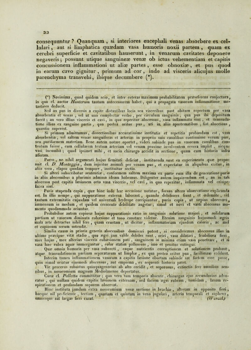 consequuntur ? Quanquam , si interiores encephali venas absorbere ex cel- lulari , aut si limphatica quaedam vasa humoris noxii partem , quam ex cerebri superficie et cavitatibus hauserunt , in venarum cavitates deponere negaveris; possunt utique sanguineae venae ob ictus vehementiam et capitis concussionem inflammationi ut aliae partes , esse obnoxiae, et pus quod in earum cavo gignitur, primum ad cor, inde ad visceris alicujus molle parenchyma transvehi, ibique decumbere (*). (*) Novissima, quod quidem scio, et inter ceteras maximam probabilitatem praeseferens conjectura, in qua cl. auctor Hunterum tantum antecessorem habet, qui a propagata vasorum inflammatione me- tastases deducit. Sed an pus in diversis a capite distantibus locis seu visceribus post obitum repertum per vasa absorbentia et venas , vel ut uno complectar verbo , per circulum sanguinis , qua pus ibi depositum fuerit ; an vero illius visceris et cavi, in quo reperitur abscessus, vasa inflammata sint , et transuda- tione illius ex sanguine partis , qua postea oritur pus , uti in, aliis apostematibus , fiat abscessus , quaestio superest. Si primum admittamus , dissectionibus accuratissime institutis et repetitis probandum est , vasa absorbentia, vel saltem venas sanguiferas et arterias in propriis suis canalibus continuisse verum pus, seu puriformem materiam. Bene autem notare oportet, videri subinde pus in vasorum canalibus con- tentum fuisse , cum cellularem textum arteriam vel venam proxime involventem revera implet , sicque vasi incumbit; quod ipsimet mihi , et socio chirurgo accidit in sectione, quam cum historia infra afferam. Porro, ne nihil argumenti hujus firmitati deficiat, instituenda sunt ea experimenta quae propo- suit cl. D. Monteggia, dum injicitur animali per venam pus , et expectatur in aliquibus exitus , in aliis vero , elapso quodam tempore , instituitur sectio. Si alteri subscribatur sententiae , conformem saltem maxima ex parte cum illa de generatione puris in aliis abscessibus a plurimis admissa ideam habemus. Diligenter autem inquirendum est , an in tali abscessu post capitis laesionem orto vasa visceris, vel cavi, in quo reperitur, inflammata vel erisipe- lacea sint. Puris stupenda copia , quae hinc inde hac occasione notatur, forsan altera observatione explicanda est. In illis nempe , qui suppuratione externa laborant , quando debiliores fiunt , et oedemate , vel tantum extremitatis cujusdam vel universali hydrope corripiuntur, puris copia, ut saepius observavi, immensum in modum , et quidem crescente debilitate augetur; simul et novi et vasti abscessus mo- mento quodammodo oriuntur. Probabilior autem copiosae hujus suppurationis ratio in sanguinis solutione majori , et solidarum partium ut vasorum diminuta cohxsione et tono constare videtur. Etenim sanguinis hujusmodi aegris mala arte detractus nihil fere, quam crustam, ut dicitur, inflammatoriam ejusdem caloris, ac mei et copiosum serum ostendit. Similis causa in prioris generis abscessibus dominari potest , si consideremus abscessus illos in ultimo praecipue vitae stadio , quo aegri jam valde debiles sunt , oriri , vasa dilatari , friabiliora fieri , mox hujus , mox alterius visceris conaesionem pati , sanguinem in minima etiam vasa penetrare , ct si vasa haec rubra aquae immergantur , color statim pallescere , imo et penitus extingui. Quae omnia humoris per vasa subvecti , eaque nutrientis corruptionem et solutionem probant , atque transudationem partium separatarum ut limphae , ex qua postea oritur pus , facillimam reddunt. Interim tamen inflammationem vasorum a capitis laesione oborlam subinde sat fortem esse posse, quin simul oriatur ejusmodi abscessus, aut empiema , ex sequenti historia patet. Vir procerus robustus quinquagenarius ah alto cecidit , et soporosus, extinctis fere omnibus sen- sibus, in nosocomium magnum Mediolanense deportatur. Curae cl. Pallctta committitur; quo vero tum temporis absente , chirurgus ejus secundarius advo- catur , qui nullam quidem capitis laesionem externam , sed faciem aegri rubram , tumidam , laesam re- spirationem et profundum soporem observat. Hinc instituta jamdum extra nosocomium venae sectione in brachio , alteram in opposito fieri ; hacque nil proficiente , tertiam , quartam ct quintam in vena jugulari, arteria temporali ct saphena , omnesque sat largas fieri curat. (Wcnzcl.)