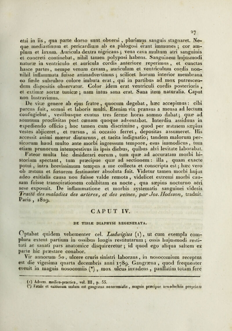 2^ etsi ia iis , qua parte dorso sunt obversi , plurimus sanguis stagnaret. Ne- que mediastinum et pericardium ab ea phlogosi erant immunes } cor am- plum et laxum. Auricula dextra nigricans j vena cava multum atri sanguinis et concreti continebat, nihil tamen polyposi habens. Sanguinem hujusmodi naturae in ventriculo et auricula cordis anteriore reperimus, et cunctas hasce partes, nempe venam cavam, auriculam et ventriculum cordis non- nihil inflammata fuisse animadvertimus ; scilicet horum interior membrana, eo foede subrubro colore imbuta erat , qui in partibus ad mox putrescen- dum dispositis observatur. Color idem erat ventriculi cordis posterioris , et extimae aortae tunicae j nam intus sana erat. Sana item naturalia. Caput non lustravimus. De vitae genere ab ejus fratre, quocum degebat, haec accepimus: cibi parcus fuit, somni et laboris multi. Etenim vix pransus a mensa ad lectum confugiebat, vestibusque exutus tres ferme horas somno dabatj quae ad somnum proclivitas post coenam quoque adventabat. Interdiu assiduus in expediendo officio ; hoc tamen cum discrimine , quod per aestatem saepius vestes abjiceret, et rursus , si occasio ferret, depositas assumeret. His accessit animi moeror diuturnus, et tacita indignatio; tandem malorum per- sicorum haud multo ante morbi ingressum tempore, esus immodicus, tum etiam prunorum intempestivus iis ipsis diebus, quibus alvi levitate laborabat. Fateor multa hic desiderari eorum , tum quae ad accuratam morbi hi- storiam spectant, tum praecipue quae ad sectionem: illa , quam exacte potui , intra brevissimum tempus a me collecta et conscripta est; haec vero ob aestum et fcetorem festinanter absoluta fuit. Videtur tamen morbi hujus adeo exitialis causa non fuisse valde remota , videlicet extremi morbi cau- sam fuisse transpirationem cohibitam ea nocte , qua saepius nocturno aeri sese exposuit. De inflammatione et morbis systematis sanguinei videsis Traitc des tnaladies des arteres} et des vernes, par Jos. Ilodsson, traduit. Paris , 1819. CAPUT IV. DE TIBIjE DIAPHYSI REGENERATA. Optabat quidem vehementer cel. Ludwigius (1), ut cum exempla com- plura exteut partium in ossibus longis restitutarum ; ossis hujusmodi resti- tuti ac sanati pars anatomice disquireretur j id quod ego aliqua saltem ex parte hic praestare conabor. Vir annorum 5o , ulcere cruris sinistri laborans , in nosocomium receptus est die vigesima quarta decembris anni 1789. Gangraena, quod frequenter evenit in magnis nosocomiis (*) , mox ulcus invadens , paullatim totam fere (1) Advers. medico-practiea, vo!. III » P- 55- . . . .... ( ) tatale et exitiosum malum est gangraena nosocomialis , magnis praecipue xenodochus proprium