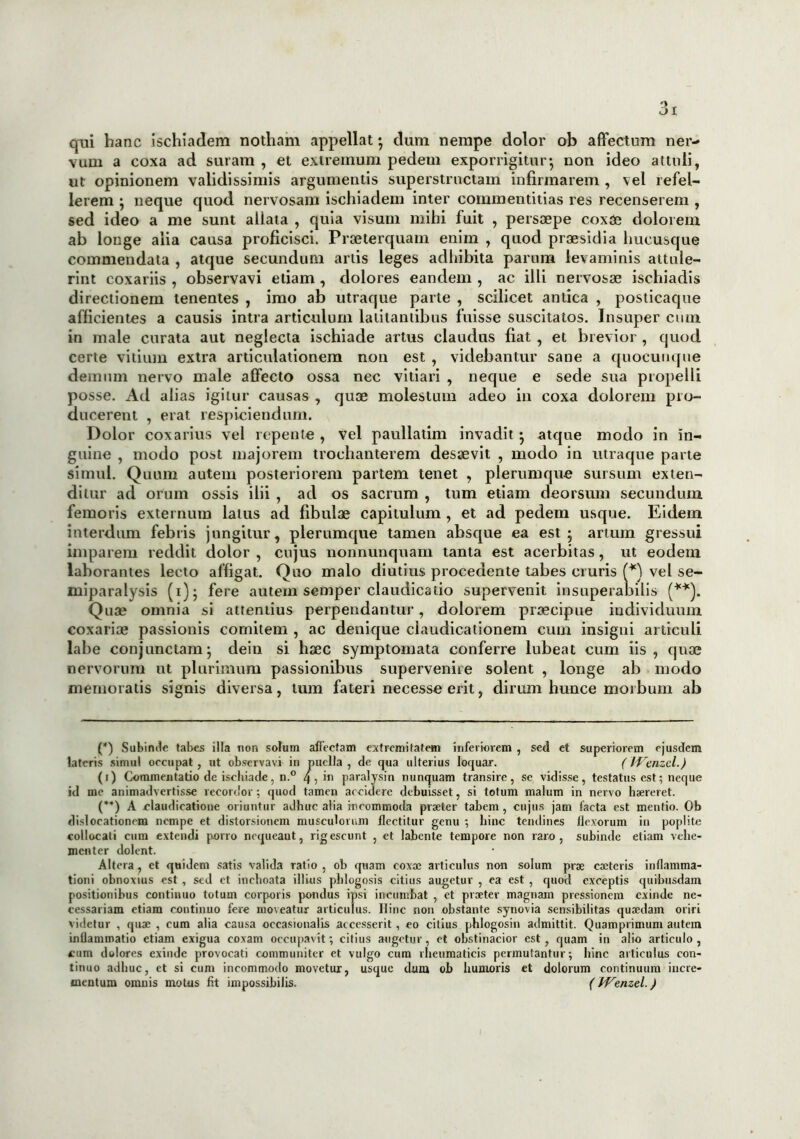 qui hanc ischiadem notham appellat; dum nempe dolor ob affectum ner- vum a coxa ad suram , et extremum pedem exporrigitur*, non ideo attuli, ut opinionem validissimis argumentis superstructam infirmarem , vel refel- lerem ; neque quod nervosam ischiadem inter commentitias res recenserem , sed ideo a me sunt allata , quia visum mihi fuit , persaepe coxae dolorem ab longe alia causa proficisci. Praeterquam enim , quod praesidia hucusque commendata , atque secundum artis leges adhibita parum levaminis attule- rint coxariis , observavi etiam , dolores eandem , ac illi nervosae ischiadis directionem tenentes , imo ab utraque parte , scilicet antica , posticaque afficientes a causis intra articulum latitantibus fuisse suscitatos. Insuper cum in male curata aut neglecta ischiade artus claudus fiat , et brevior , quod certe vitium extra articulationem non est , videbantur sane a quoeuuque demum nervo male affecto ossa nec vitiari , neque e sede sua propelli posse. Ad alias igitur causas , quae molestum adeo in coxa dolorem pro- ducerent , erat respiciendum. Dolor coxarius vel repente , vel paullatim invadit ; atque modo in in- guine , modo post majorem trochanterem desaevit , modo in utraque parte simul. Quum autem posteriorem partem tenet , plerumque sursum exten- ditur ad orum ossis ilii , ad os sacrum , tum etiam deorsum secundum femoris externum latus ad fibulae capitulum , et ad pedem usque. Eidem interdum febris jungitur, plerumque tamen absque ea est; artum gressui imparem reddit dolor , cujus nonnunquam tanta est acerbitas, ut eodem laborantes lecto affigat. Quo malo diutius procedente tabes cruris (*) vel se- miparalysis (i); fere autem semper claudicatio supervenit insuperabilis (**). Quae omnia si attentius perpendantur, dolorem praecipue individuum coxariae passionis comitem , ac denique claudicationem cum insigni articuli labe conjunctam; deiti si haec symptomata conferre lubeat cum iis, quae nervorum ut plurimum passionibus supervenite solent , longe ab modo memoratis signis diversa, tum fateri necesseerit, dirum hunce morbum ab (*) Subinde tabes illa non solum affectam extremitatem inferiorem , sed et superiorem ejusdem lateris simul occupat, ut observavi in puella , de qua ulterius loquar. (IVenzcl.) (i) Commentatio de ischiade, n.° 4, in paralysin nunquam transire, se vidisse, testatus est; neque id me animadvertisse recordor; quod tamen accidere debuisset, si totum malum in nervo haereret. (**) A claudicatione oriuntur adhuc alia incommoda praeter tabem , cujus jam facta est mentio. Ob dislocationem nempe et distorsionem musculorum flectitur genu ; hinc tendines flexorum in poplite collocati cum extendi porro noqueaut, rigescunt , ct labente tempore non raro, subinde etiam vehe- menter dolent. Altera, et quidem satis valida ratio , ob quam coxae articulus non solum prae caeteris inflamma- tioni obnoxius est , sed et inchoata illius phlogosis citius augetur , ea est , quod exceptis quibusdam positionibus continuo totum corporis pondus ipsi incumbat , et praeter magnam pressionem exinde ne- cessariam etiam continuo fere moveatur articulus. Hinc non obstante synovia sensibilitas quaedam oriri videtur , quae , cum alia causa oeeasionalis accesserit, eo citius phlogosin admittit. Quamprimum autem inflammatio etiam exigua coxam occupavit; citius augetur , et obstinacior est, quam in alio articulo , cum dolores exinde provocati communiter et vulgo cum rheumaticis permutantur; hinc articulus con- tinuo adhuc, et si cum incommodo movetur, usque dum ob humoris et dolorum continuum incre- mentum omnis motus fit impossibilis. (JVenzel.)