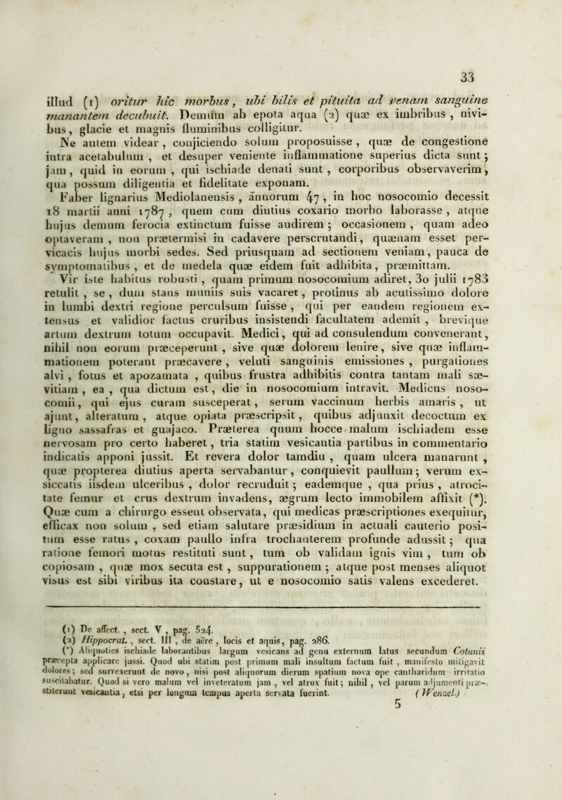 illud (i) oritur hic morbus, ubi bitis et pituita ad venam sanguine manantem decubuit. Demum ab epota aqua (2) quae ex imbribus , nivi- bus, glacie et magnis fluminibus colligitur. Ne autem videar , conjiciendo solum proposuisse , quae de congestione intra acetabulum , et desuper veniente inflammatione superius dicta sunt} jam, quid in eorum, qui ischiade denati sunt, corporibus observaverim, qua possum diligentia et fidelitate exponam. Faber lignarius Mediolanensis , annorum 47 > bi hoc nosocomio decessit 18 marlii anni 1787 , quem cum diutius coxario morbo laborasse , atque hujus demum ferocia extinctum fuisse audirem ; occasionem , quam adeo optaveram , non praetermisi in cadavere perscrutandi, quaenam esset per- vicacis hujus morbi sedes. Sed priusquam ad sectionem veniam, pauca de symptomatibus , et de medela quae eidem fuit adhibita, praemittam. Vir iste habitus robusti, quam primum nosocomium adiret, 3o julii [783 retulit , se , dum stans muniis suis vacaret, protinus ab acutissimo dolore in lumbi dextri regione perculsum fuisse , qui per eandem regionem ex- tensus et validior factus cruribus insistendi facultatem ademit , brevique artum dextrum totum occupavit. Medici, qui ad consulendum convenerant, nihil non eorum praeceperunt, sive quae dolorem lenire, sive quae inflam- mationem poterant praecavere , veluti sanguinis emissiones , purgationes alvi , fotus et apozamata , quibus frustra adhibitis contra tantam mali sae- vitiam , ea , qua dictum est, die in nosocomium intravit. Medicus noso- comii, qui ejus curam susceperat, serum vaccinum herbis amaris, ut ajunt, altera tum , atque opiata praescripsit, quibus adjunxit decoctum ex ligno sassafias et guajaco. Praeterea quum hocce malum ischiadem esse nervosam pro certo haberet, tria statim vesicantia partibus in commentario indicatis apponi jussit. Et revera dolor tamdiu , quam ulcera manarunt , quae propterea diutius aperta servabantur, conquievit paullum; verum ex- siccatis iisdem ulceribus , dolor recruduit} eademque , qua prius, atroci- tate femur et crus dextrum invadens, aegrum lecto immobilem affixit Quae cum a chirurgo essent observata, qui medicas praescriptiones exequitur, efficax non solum , sed etiam salutare praesidium in actuali cauterio posi- tum esse ratus , coxam paullo infra trochanterem profunde adussit; qua ratione femori motus restituti sunt, tum ob validam ignis vim , tum ob copiosam , quae mox secuta est , suppurationem } atque post menses aliquot visus est sibi viribus ita constare, ut e nosocomio satis valens excederet. * (*) (1) De affect. , sect V , pag. 5 (2) Hippocrat. , sect. III , de aere , locis et aquis, pag. 286. (*) Aliquoties ischiade laborantibus largum vesicans ad genu externum latus secundum Cotunii praerepta applicare jussi. Quod ubi statim post primum mali insultum factum fuit , manifesto mitigavit dolores; sed sunexerunt de novo, nisi post aliquorum dierum spatium nova ope cantharidum irritatio suscitabatur. Quod si vero malum vel inveteratum jam, vel atrox fuit; nihil, vel parum adjumenti prae- stiterunt vesicantia, etsi per longum tempus aperta servata fuerint, (Wenzel) 5