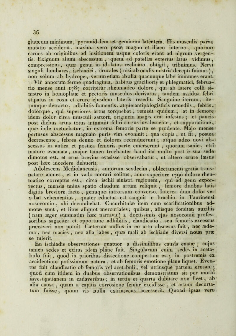 glutaeum minimum, pyramidalem et geminum latentem. His musculis parva mutatio acciderat, maxima vero psoae magno et iliaco iuterno , quorum carnes ab originibus ad insitionem usque coloris erant ad nigrum vergen- tis. Exiguum alium abscessum , quem ad patellae exterius latus vidimus , compressioni , quae genui in id latus reclinato obtigit, tribuimus. Nervi singuli lumbares, iscliiatici , crurales ( nisi ab oculis nostris decepti fuimus) , non solum ab hydrope , verum etiam ab alia quacunque labe immunes erant. Vir annorum ferme quadraginta, habitus gracilioris et phlegmatici, februa- rio mense anni 1787 corripitur rheumatico dolore , qui ab latere colli si- nistro in homoplatae et pectoris musculos derivatus , tandem assidua febri stipatus in coxa et crure ejusdem lateiis resedit. Sanguine iterum, ite- rumque detracto , adhibitis fomentis, atque antiphlogisticis remediis , febris , dolorque , qui superiores artus torquebat , remisit quidem ; at in femore idem dolor circa musculi sartorii originem magis erat infestus } et paucis post diebus artus totus intumuit febri rursus invalescente , et suppuratione , quae inde metuebatur , in extrema femoris parte se prodente. Majo mense pertusus abscessus magnam p.uris vim evomuit ; qua copia , ut fit , postea decrescente , febres denuo et dolores recruduerunt j atque adeo novi ab- scessus in antica et postica femoris parte emerserunt , quorum sanie , etsi mature evacuata, major tamen trochanter haud ita multo post e sua sede dimotus est, et crus brevius evasisse observabatur , ut altero crure laesus post haec incedere debuerit. Adolescens Mediolanensis, annorum sexdecim , oblectamenti gratia trans- natare amnes, et in vado morari solitus, anno superiore 1790 dolore rheu- matico correptus est, circa ischii sinistri regionem, qui ad genu expor- rectus , mensis unius spatio claudum artum reliquit , femore duobus latis digitis breviore facto , genuque introrsum converso. Interea dum dolor ve- xabat vehementius, quater eductus est sanguis e brachio in Taurinensi nosocomio , ubi decumbebat. Cucurbitulae item cum scarificationibus ad- motae sunt , et litus aliquot mercuriales; quibus , aliisque forsitan auxiliis (nam aeger summatim haec narravit) a doctissimis ejus nosocomii profes- soribus sagaciter et opportune adhibitis , claudicatio , seu femoris excessus praecaveri non potuit. Caeterum nullus in eo artu abscesus fuit , nec aede- ma , nec macies , nec alia labes , quae mali ab ischiade diversi notas prae se tulerit. En ischiadis observationes quatuor a dissimilibus causis enatae , cujus tamen sedes et exitus idem plane fuit. Singularum enim sedes in aceta- bulo fuit, quod in prioribus dissectione compertum est; in postremis ex accidentium potissimum natura , et ab femoris emotione plane liquet. Even- tus fuit claudicatio ob femoris vel acetabuli, vel utriusque partem erosam 5 quod cum itidem in duabus observationibus demonstratum sit per morbi investigationem in cadaveribus ; in tertia et quarta dubitare non licet , ab alia causa , quam a capitis corrosione femur excidisse , et artum decurta- tum fuisse, quum vis nulla extrinsecus accesserit. Quoad ipsas vero