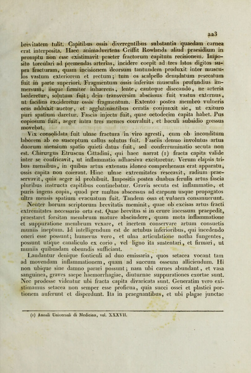 brevitatem tulit. Capitibus ossis diveregntibus substantia quaedam carnea erat interposita. Haec animadvertens Griffit Rowlands aliud praesidium in promptu non esse existimavit praeter fractorum capitum recisionem. Impo- sito torculari ad premendas arterias, incidere coepit ad tres latos digitos su- pra fracturam, quam incisionem deorsum tantundem produxit inter muscu- los vastum exteriorem et rectum; tum os scalpello denudatum resecatum fuit in parte superiori. Fragmentum ossis inferius musculis profundius im- mersum, iisque firmiter inhaerens, lente, cauteque disecando, ne arteria laederetur, solutum fuit; dein transversim abscissus fuit vastus externus, ut facilius excideretur ossis fragmentum. Extento postea membro vulneris ©ras adduxit auctor, et agglutinantibus ceratis conjunxit sic, ut exituro puri spatium daretur. Fascia injecta fuit, quae octodecim capita habet. Pus copiosum fuit, aeger intra tres menses convaluit, et baculi subsidio gressus movebat. Vix consolidata fuit ulnae fractura in viro agresti, cum ob inconditum laborem ab eo susceptum callus solutus fuit. Fasciis denuo involutus artus duorum mensium spatio quieti datus fuit, sed conferruminatio secuta non est. Chirurgus Etruscus Cittadini, qui haec narrat (i) fracta capita valide inter se confricavit, ut inflammatio adhaesiva excitaretur. Verum elapsis tri- bus mensibus, in quibus artus extensus idoneo comprehensus erat apparatu, ossis capita non coierant. Hinc ulnae extremitates resecavit, radium prae- servavit, quia aeger id prohibuit. Impositis postea duabus ferulis artus fascia pluribus instructa capitibus continebatur. Gravis secuta est inflammatio, et puris ingens copia, quod per multos abscessus ad carpum usque propagatos ultra mensis spatium evacuatum fuit. Tandem ossa et vulnera consanuerunt. Neuter horum scriptorum brevitatis meminit, quae ob excisas artus fracti extremitates necessario orta est. Quae brevitas si in crure incessum praepedit, praestaret forsitan membrum mature abscindere, quam mota inflammatione et suppuratione membrum vexare, et inertem conservare artum consuetis muniis ineptum. Id intelligendum est de artubus inferioribus, qui incedendo oneri esse possunt; humerus vero, et ulna articulatione notha fungentes, possunt utique canaliculo ex corio , vel ligno ita sustentari, et firmari, ut muniis quibusdam obeundis sufficiant. Laudantur denique fonticuli ad duo emissaria, quos setacea vocant tam ad movendam inflammationem, quam ad succum osseum alliciendum. Hi non ubique sine damno parari possunt; nam ubi carnes abundant, et vasa sanguinea, graves saepe haemorrhagiae, diuturnae suppurationes exortae sunt. Nec prodesse videntur ubi fracta capita divaricata sunt. Generatim vero exi- stimamus setacea non semper esse proficua, quia succi ossei et plastici por- tionem auferunt et disperdunt. Ita in praegnantibus, et ubi plagae junctae (i) Annali Universali di Medicina, vol. XXX.V1I.