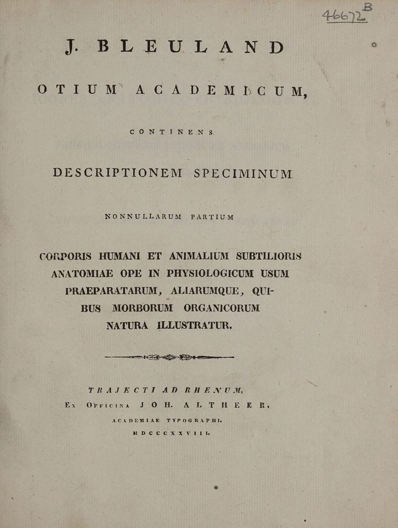 J- BLEULSANIO?D OTIUM ACADEMBPbGUM, CONTINENS DESCRIPTIONEM SPECIMINUM NONNULLARUM PARTIUM CORPORIS HUMANI ET ANIMALIUM SUBTILIORIS ANATOMIAE OPE IN PHYSIOLOGICUM USUM PRAEPARATARUM, ALIARUMQUE, QUI- BUS MORBORUM ORGANICORUM NATURA ILLUSTRATUR. —— M eae P À——— THRHAJECTI AD RH E.NU.MW, ExcOprpict:rNA. J5305H. A-E.OT H E. E ER; ACADEMIAE TYPOGHRAPHLE. MDCCCXXVIIIL