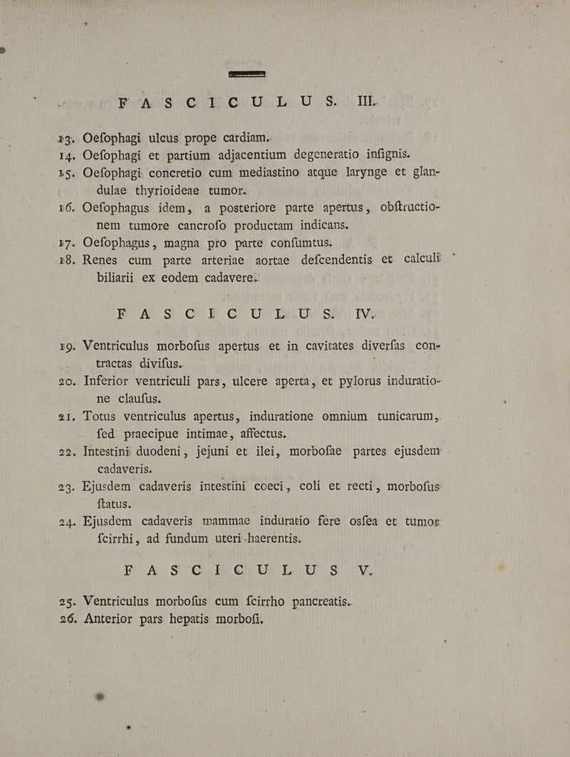 EpoAU3sQUB GI UC b. USB 13. Oefophagi ulcus prope cardiam.. 14. Oefophagi et partium adjacentium degeneratio infignis. 15. Oefophagi concretio cum mediastino atque larynge et glan- dulae thyrioideae tumor. r6. Oefophagus idem, a posteriore parte apertus, obflructio- | nem tumore cancrofo productam indicans. 17. Oefophagus, magna pro parte confumtus. 18. Renes cum parte arteriae aortae defcendentis et calculi biliarii ex eodem cadavere. NMOA S O.EGQU U ELU:SsE IV rg. Ventriculus morbofus apertus et in cavitates diverfas con- tractas divifus. na 20. Inferior ventriculi pars, ulcere aperta, et pylorus induratio- ne claufus. 21. Totus ventriculus apertus, induratione omnium tunicarum, fed praecipue intimae, affectus. 22. Intestini duodeni, jejuni et ilei, morbofíae partes ejusdem cadaveris. 23. Ejusdem cadaveris intestini coeci, coli et recti, morbofus: ftatus. 24. Ejusdem cadaveris mammae induratio fere osfea et tumor fcirrhi, ad fundum uteri .haerentis. pP oA S GG MOUnUUL Uus M 25. Ventriculus morbofus cum fcirrho pancreatis.. 26. Anterior pars hepatis morbofi.