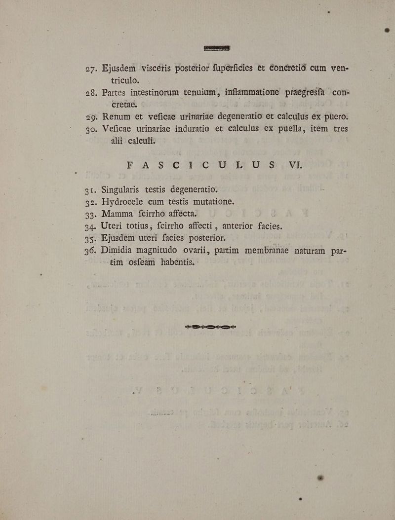 o7. Ejusdem viscétis posterior fuperficies et Concretió cum ven- triculo. 28. Partes intestinorum tenuium, inflammatione praegresfa con- cretae. | | 29. Renum et veficae urinariae degeneratio et calculus ex puero. 5o. Veficae urinariae induratio et calculus ex puella, item tres alii calculi. F.A sSC T)C 0 43 05 6VE 31. Singularis testis degeneratio. 32. Hydrocele cum testis mutatione. 33. Mamma fcirrho affecta. 54. Uteri totius; fcirrho affecti , anterior facies. 3s. Ejusdem uteri facies posterior. 36. Dimidia magnitudo ovarii, partim membranae naturam par- tim osfeam habentis. fo 95 c(octie(o cam eto