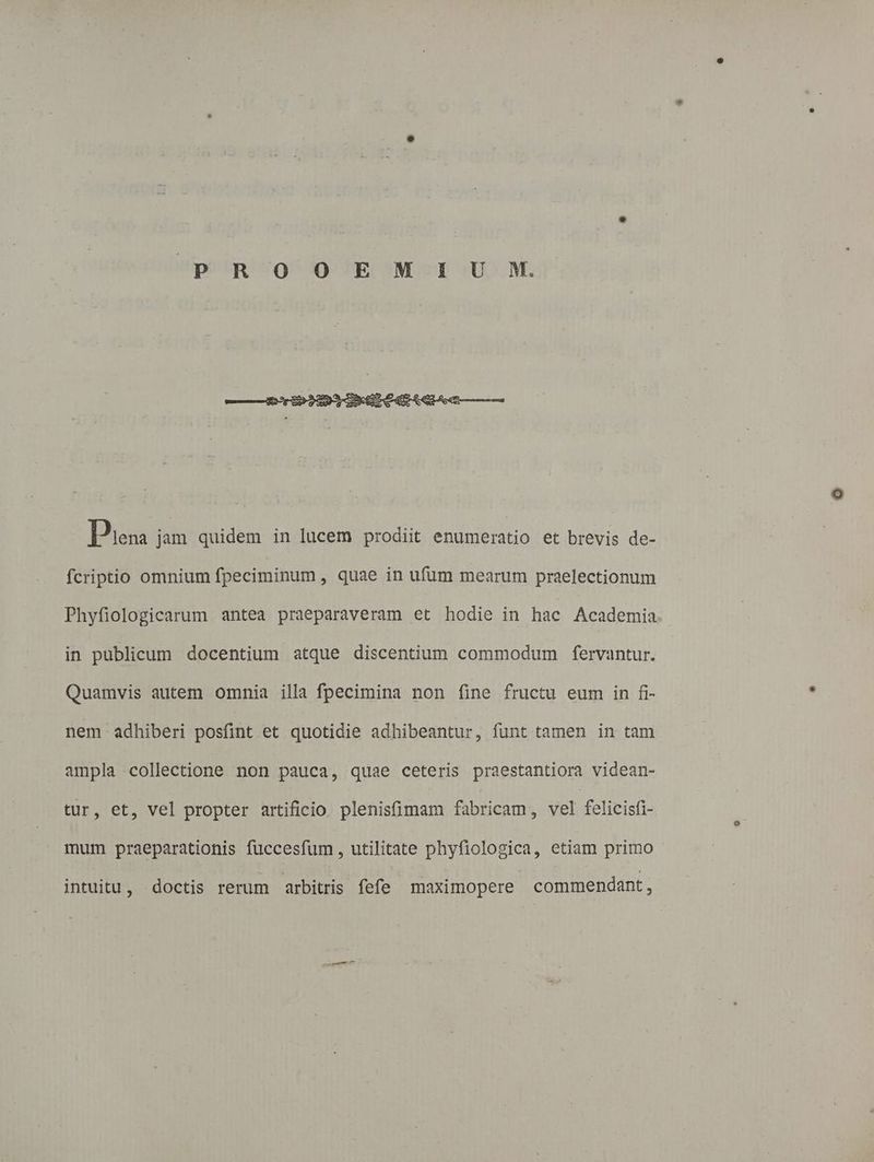 Piens jam quidem in lucem prodiit enumeratio et brevis de- fcriptio omnium fpeciminum , quae in ufum mearum praelectionum Phyfiologicarum antea praeparaveram et hodie in hac Academia in publicum docentium atque discentium commodum fervantur. Quamvis autem omnia illa fpecimina non fine fructu eum in fi- nem adhiberi posfint et quotidie adhibeantur, funt tamen in tam ampla collectione non pauca, quae ceteris praestantiora videan- tur, et, vel propter artificio. plenisfimam fabricam, vel felicisfi- mum praeparationis fuccesfum , utilitate phyfiologica, etiam primo intuitu, doctis rerum arbitris fefe maximopere commendant,