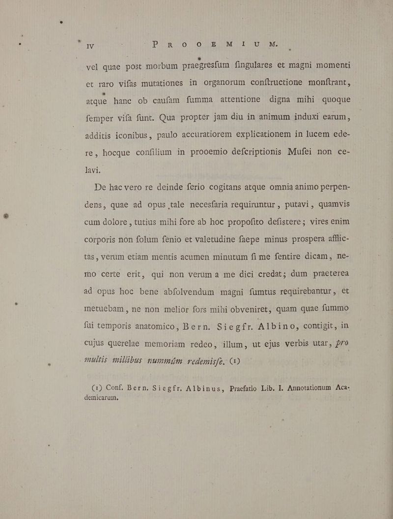 L vel quae post morbum praegresfum fingulares et magni momenti et raro vifas mutationes in organorum confítructione monftrant, atque hanc ob caufam fumma attentione digna mihi quoque femper vifa funt. Qua propter jam diu in animum induxi earum, additis iconibus, paulo accuratiorem explicationem in lucem ede- lavi. De hac vero re deinde ferio cogitans atque omnia animo perpen- dens, quae ad opus,tale necesfaria requiruntur , putavi, quamvis cum dolore , tutius mihi fore ab hoc propofito defistere; vires enim córporis non folum fenio et valetudine faepe minus prospera afllic- tas, verum etiam mentis acumen minutum fi me fentire dicam, ne- IO certe erit, qui non verum a me dici credat; dum praeterea ad opus hoc bene abfolvendum magni fumtus requirebantur, et metuebam, ne non melior fors mihi obveniret, quam quae fummo füi temporis anatomico, Bern. Siegfr. Albino, contigit, in cujus querelae memoriam redeo, illum, ut ejus verbis utar, pro multis millibus nummám redemisfe. Q0 (1) Conf. Bern. Siegfr, Albinus, Praefatio Lib. I. Annotationum Aca- demicarum.