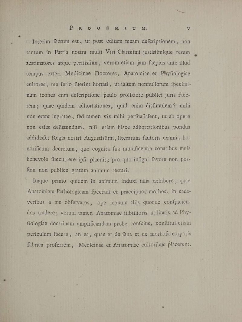 Interim factum est, ut post editam meam defcriptionem , non tantum in Patria nostra multi Viri Clarisfimi justisfimique rerum aestimatores atque peritisfimi, verum etiam jam faepius ante illud tempus exteri Medicinae Doctores, Anatomiae et Phyfiologiae cultores, me ferio fuerint hortati, ut faltem nonnullorum fpecimi- num icones cum defcriptione paulo prolixiore publici juris face- rem; quae quidem adhortationes, quid enim disfimulem ? mihi non erant ingratae ; fed tamen vix mihi perfuafisfent, ut ab opere non esfet defistendum ,, nifi etiam hisce adhortationibus pondus addidisfet Regis nostri Augustisfimi, literarum fautoris eximii, ho- norificum decretum, quo cognita fua munificentia conatibus meis benevole füccurrere ipfi placuit; pro quo infigni favore non pos- fum non publice gratum animum testari. Itaque primo quidem in animum induxi talia exhibere , quie Anatomiam Pathologicam fpectant et praecipuos morbos, in cada- veribus a me Obfervatos , ope iconum aliis quoque confpicien- dos tradere; verum tamen Anatomiae fubtilioris utilitatis ad Phy- fiologiae doctrinam amplificandam probe confcius, conftitui etiam periculum facere, an ea, quae et de fana et de morbofa corporis fabrica proferrem, Medicinae et Anatomiae cultoribus placerent.