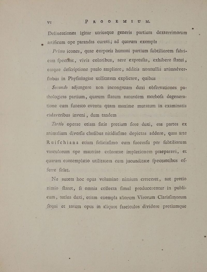 Mrs P ROO EMI UU M Delineationes igitur utriusque generis partium dexterrimorum artificum ope parandas curavi; ad quarum exempla Primo icones, quae corporis humani partium fubtiliorem fabri- cam fpecfint, vivis coloribus, aere expresfas, exhibere ftatui , easque defcriptione paulo ampliore, additis nonnullis animadver- fiobus in Phyfiologiae utilitatem explicare, quibus Secundo adjungere non incongruum duxi obfervationes pa- thologicas partium, quarum ftatum naturalem morbofía degenera- tione cum funesto eventu quam maxime mutatum in examinatis cadaveribus inveni, dum tandem Jeriio operae etiam fatis pretium fore duxi, eas partes ex animalium diverfis clasfibus nitidisfime depictas addere, quas arte Ruifchiana etiam felicistmo cum fuccesfü per fubtiliorum vasculorum ope materiae coloratae impletionem praeparavi , et quarum contemplatio utilitatem cum jucunditate fpectantibus of- ferre folet. Ne autem hoc opus volumine nimium cresceret, aut pretio nimio Íftaret, fi omnia collecta fimul producerentur in publi- cum, tutius duxi, etiam exempla aliorum Virorum Clarisfimorum fequi et totum opus in aliquot fasciculos dividere pretiumque