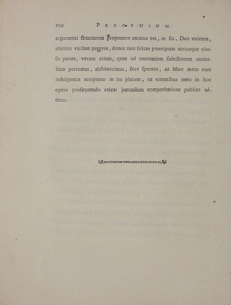WIH o PisR UO DSO.UE PBMO SUM, argumehti ftructuram Proponere animus est, et fic, Deo volente, alternis vicibus pergere , donec non folum praecipuas utriusque clas- fis partes, verum etiam, quae ad anatomiam fubtiliorem anima- lium pertinent, abfolverimus, fore fperans, ut labor meus cum indulgentia accipiatur et ita placeat, ut conatibus meis in hoc opere profequendo calcar jucundum comprobatione publica ad- datur.