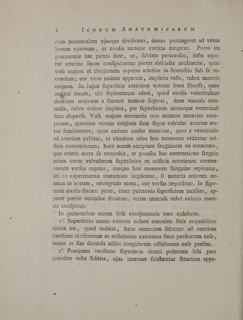 ram pulmonalem ejusque divifiones, donec pertingeret ad venas horum viscerum, et cordis utraque cavitas turgeret. Porro ita praeparatae hae partes funt, ut, fublato pericardio, infra aspe- rae arteriae finem confpiciantur partes abícisfae mediastini, quae vafa majora et divifionem asperae arteriae in bronchia fub fe re- condunt; cor vero nudum appareat, impletis vafis, rubra materia turgens. -In bujus fuperficie anteriore notatur linea fibrofa, quae indicat locum, ubi fepimentum adest, quod cordis ventriculum dextrum majorem a finistro. minore feparat, dum vascula non- nulla, rubro colore impleta, per fuperficiem utriusque ventriculi funt disperfa. Vafa majora coronaria non multum materiae acce- perunt, quoniam eorum origines funt fupra valvulas arteriae aor- tae femilunares, quae cedunt undae materiae, quae a ventriculo ad arteriam pellitur, et claudere adeo hoc momento videntur ori- ficia coronariarum; haec autem accipiunt fanguinem eo momento , quo arteria aorta fe contrahit, et presfüus hac contractione fanguis etiam cavas valvularum fuperficies et orificia arteriarum corona- rarum verfus urgetur, eaeque hoc momento fanguine replentur, uti in experimento anatomico implentur, fi materia colorata ce- racea in aortam , retrogrado motu, cor verfus impellitur. In fupe- riore cordis.finistri parte, inter pulmonis fuperficiem incifam , ap- paret portio auriculae finistrae, etiam immisfa rubri coloris mate- ria confpicua. | In pulmonibus autem fefe confpicienda haec exhibent. 1. Superficies omnis externa colore coeruleo fatis aequabiliter tincta est, quod indicat, hanc materiem feliciter ad. omnium canalium aé&riferorum et cellularum extremos fines perductam esfe, neque in fuo decurfu ullibi irregularem effufionem esfe pasfam. 2. Postquam incifione füperioris dextri pulmonis lobi pars quaedam -esfet füblata, ejus internae fubftantiae ftructura appa-