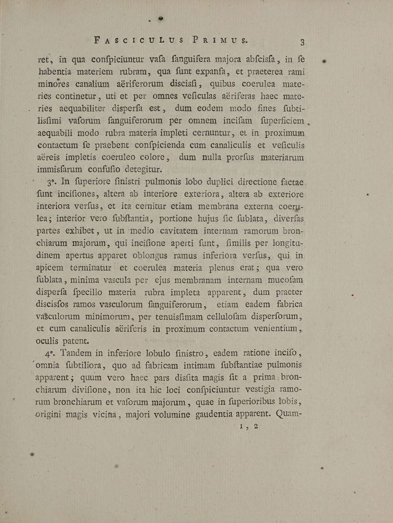 - FascrcouLUus PRIMU:s 3 ret, in qua confpiciuntur vafa fanguifera majora abfcisfa, in fe habentia materiem rubram, qua funt expanía, et praeterea rami minores canalium aériferorum discisfi, quibus coerulea mate- ries continetur, uti et per omnes veficulas aériferas haec mate- ries aequabiliter disperfa est, dum eodem modo fies füubti- lisfimi vaforum fanguiferorum per omnem incifam fuperficiem , aequabili modo rubra materia impleti cernuntur, et in proximum contactum fe praebent confpicienda cum canaliculis et veficulis aéreis impletis coeruleo colore, dum nulla prorfus materiarum immisfarum confufio detegitur. 3*. In fuperiore finistri pulmonis lobo duplici directione factae funt incifiones, altera ab interiore exteriora, altera ab exteriore interiora verfus, et ita cernitur etiam membrana externa coerpy- lea; interior vero fubftantia, portione hujus fic fublata, diverías partes exhibet, ut in medio cavitatem internam ramorum bron- chiarum majorum, qui incifione aperti funt, fimilis per longitu- dinem apertus apparet oblongus ramus inferiora verfus, qui in apicem terminatur et coerulea materia plenus erat; qua vero fublata, minima vascula per ejus membranam internam mucofam disperfa fpecillo materia rubra impleta apparent, dum praeter discisfos ramos vasculorum fanguiferorum, etiam eadem fabrica va$culorum minimorum, per tenuisfimam cellulofam disperforum, et cum canaliculis a&amp;riferis in proximum contactum venientium, oculis patent. 4*. Tandem in inferiore lobulo finistro, eadem ratione incifo, 'omnia fubtiliora, quo ad fabricam intimam fubftantiae pulmonis apparent; quum vero haec pars dis(ita magis fit a prima bron- chiarum divifione, non ita hic loci confpiciuntur vestigia ramo- rum bronchiarum et vaforum majorum , quae in fuperioribus lobis, origini magis vicina, majori volumine gaudentia apparent. Quam- 19