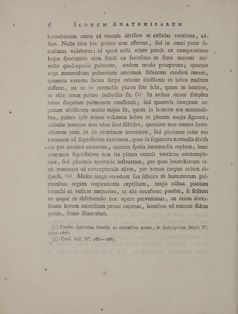 bronchiarum ramis ad vascula aérifera et cellulas continua, ad- funt. Nulla labe hic pulmo erat affectus, fed in ommi parte fa- nisfimus videbatur; id quod mihi etiam patuit ex comparatione hujus fpeciminis cum fimili ex fanisfimo in ftatu mactati ani- malis quadrupedis pulmone, eodem modo praeparato; quorum ergo mammalium pulmonum internam fabricam eandem inveni, quamvis externa facies faepe ratione divifionis in lobos multum differat, ita ut in nonnullis plures fint lobi, quam in homine, im aliis totus pulmo indivifus fit. (CO In avibus etiam fimplex lobus fingulum pulmonem conftituit ; fed quamvis integrum or- canum aériferum multo majus fit, quam in homine aut mammali- bus, pulmo ipfe minus volumen habet et planam magis figuram ; cellulae internae non adeo funt fubtiles,. quoniam non omnes bron- chiarum rami in iis terminum inveniunt, fed plurimae inter eas transeunt ad füperficiem externam , quae in fegmenta nonnulla divifa .est pro numero costarum , quarum fpatia intermedia replent; hanc externam fuperficiem non ita pleura costali vestitam contempla- mur, fed plurimis aperturis inftructam , per quas bronchiarum ra- mi transeunt ad conceptacula aérea, per totum corpus avium di- fperfa. ($2 Multo magis recedunt fua fabrica ab humanorum pul- monibus organa respirationis reptilium , magis adhuc piscium bronchi et veficae natatoriae, ut alia occafione patebit, fi fcilicet eo usque in abfolvendo hoc opere pervenimus, ut etiam diver- forum horum animalium partes internas, iconibus ad naturae fidem pictis, fimus illustraturi. (1) Confer. fpecimina diverfis ex animalibus notata, in De(criptione Mufei N?. 1670-1678. :