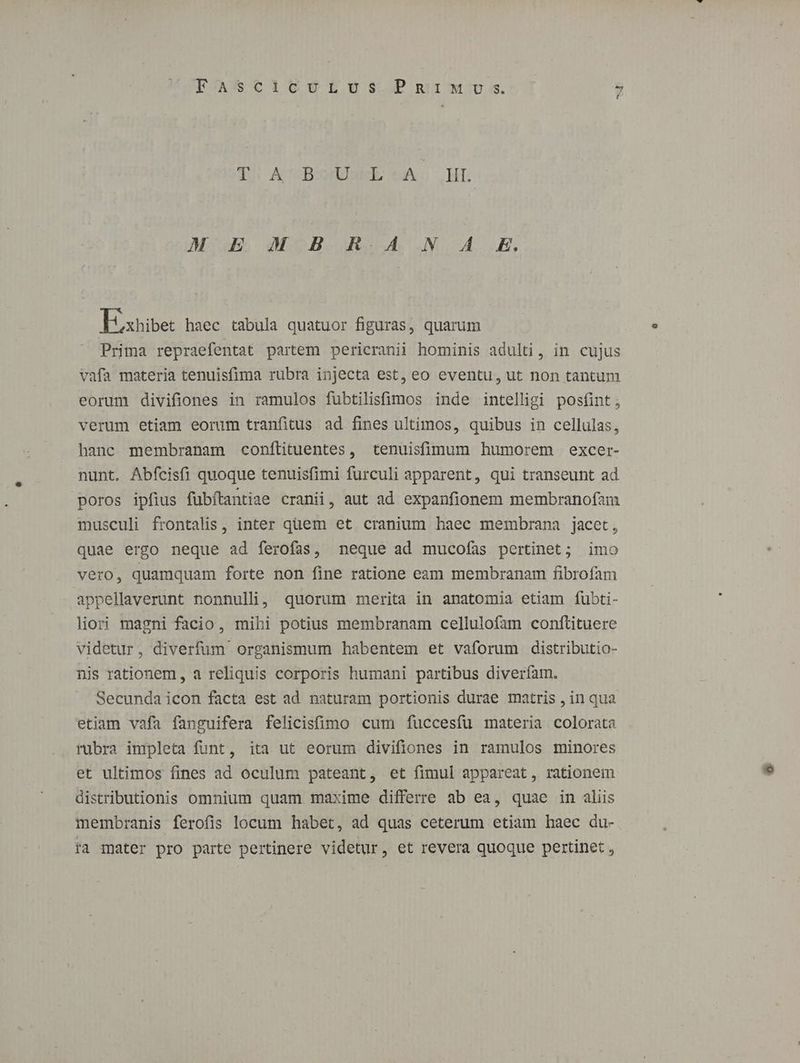 F'ASCIUUOLUS PEIMTUs. 3 T ABE cA. HI. M-GdBSo Wo Bod... A4 E, Exhibe: haec tabula quatuor figuras, quarum Prima repraefentat partem pericranii hominis adulti, in cujus vafa materia tenuisfima rubra injecta est, eo eventu, ut non tantum eorum divifiones in ramulos fubtilisfimos inde intelligi posfint; verum etiam eorum tranfitus ad fines ultimos, quibus in cellulas, hanc membranam conftituentes, tenuisfimum humorem excer- nunt. Abfcisfi quoque tenuisfimi furculi apparent, qui transeunt ad poros ipfius fubítantiae cranii, aut ad expanfionem membranofam musculi frontalis, inter quem et cranium haec membrana jacet, quae ergo neque ad ferofas, neque ad mucofas pertinet; imo vero, quamquam forte non fine ratione eam membranam fibrofam appellaverunt nonnuli, quorum merita in anatomia etiam fubti- liori magni facio, mihi potius membranam cellulofam conftituere videtur, diverfum organismum habentem et vaforum distributio- nis rationem, a reliquis corporis humani partibus diverfam. Secunda icon facta est ad naturam portionis durae matris , in qua etiam vafa fanguifera felicisfimo cum fuccesfu materia colorata rubra impleta funt, ita ut eorum divifiones in ramulos minores et ultimos fines ad oculum pateant, et fimul appareat, rationem distributionis omnium quam maxime differre ab ea, quae in aliis membranis ferofis locum habet, ad quas ceterum etiam haec du- ra mater pro parte pertinere videtur, et revera quoque pertinet ,