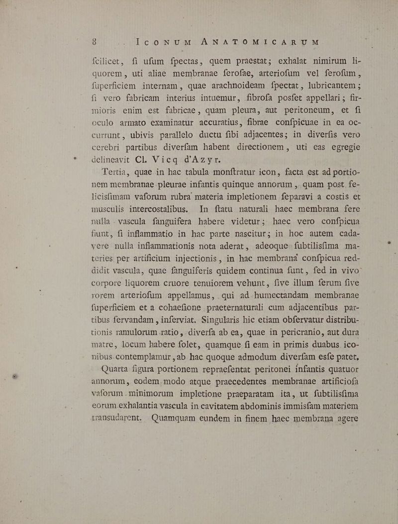 fcilicet, fi ufum fpectas, quem praestat; exhalat nimirum li- quorem , uti aliae membranae ferofae, arteriofum vel ferofum, fuperficiem internam , quae arachnoideam íÍpectat, lubricantem ; fi vero fabricam interius intuemur, fibrofa posfet appellari; fir- mioriss enim est fabricae, quam pleura, aut peritoneum, et fi oculo armato examinatur accuratius, fibrae confpicuae in ea oc- currunt, ubivis parallelo ductu fibi adjacentes; in diverfis vero cerebri partibus diverfam habent directionem , uti eas egregie delineavit Cl. Vicq d'Azyr. Tertia, quae in hac tabula monftratur icon, facta est ad portio- nem membranae pleurae infantis quinque annorum ,. quam post. fe- licisfimam vaforum rubra materia impletionem feparavi a costis et inusculis intercostalibus. In ftatu naturali haec membrana fere nulla. vascula fanguifera habere videtur; haec vero confpicua fiunt, fi inflammatio in hac parte nascitur; in hoc autem cada- vere nulla inflammationis nota aderat, adeoque fubtilisfima ma- teries per artificium injectionis, in hac membrana confpicua red- didit vascula, quae fanguiferis quidem continua funt, fed in vivo: corpore liquorem cruore tenuiorem vehunt, five illum ferum five rorem arteriofum appellamus, qui ad.humectandam membranae fuperficiem et a cohaefione praeternaturali cum adjacentibus par- tibus fervandam , inferviat. Singularis hic etiam obfervatur distribu- tionis ramulorum ratio ,. diverfa ab ea, quae in pericranio, aut dura matre, locum habere folet, quamque. fi eam in primis duabus. ico- nibus. contemplamur , ab. hac quoque admodum diverfam esfe patet, Quarta figura portionem repraefentat peritonei infantis quatuor annorum, eodem.modo atque praecedentes membranae artificiofa vaforum.minimorum impletione praeparatam ita, ut fubtilisfima eorum.exhalantia vascula in cavitatem abdominis immisfam materiem transudarent. Quamquam eundem in finem haec membrana agere