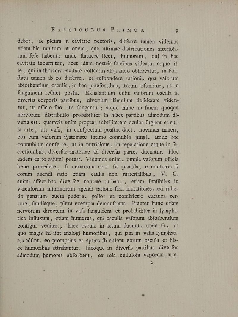 A K4s$9cTCU TUS PRA US 9 debet, ^ac pleura in cavitate pectoris, differre tamen videmus etiam hic multum rationem , qua ultimae distributiones arteriola- rum fefe habent; unde ítatuere licet, humorem, qui in hac cavitate fecernitur, licet idem nostris fenfibus videatur atque il- le, qui inthoracis cavitate collectus aliquando obfervatur, in fano ftatu tamen ab eo differre, et refpondere rationi, qua vaforum abforbentium osculis, in hac praefentibus, iterum asfumitur, ut in anguinem reduci posfit. Exhalantium enim vaforum oscula in diverfis corporis partibus, diverfum íftimulum defiderare viden- tur, ut officio fuo rite fungantur; atque hunc in finem quoque nervorum distributio probabiliter in hisce partibus admodum di- verfa est; quamvis enim propter fubtilitatem oculos fugiant et nul- la arte, uti vafa, in confpectum posfint duci, novimus tamen, eos cum vaforum fystemate intimo connubio jungi, atque hoc connubium conferre, ut in nutritione, in reparatione atque in fe- cretionibus, diverfae materiae ad diverfas partes ducantur. Hoc eadem certo asfumi potest. Videmus enim , omnia vaforum officia bene procedere, íi nervorum actio fit placida, e contrario fi eorum agendi ratio etiam caufis non materialibus , V. G. animi affectibus diverfae naturae turbatur, etiam fenfibiles in vasculorum minimorum agendi ratione fieri mutationes, uti rube- do genarum aucta pudore, pallor et conftrictio cutanea ter- rore, fimiliaque, plura exempla demonftrant. Praeter hunc etiam nervorum directum in vafa fanguifera et probabiliter in lympha- tica influxum, etiam humores, qui osculis vaforum abforbentium contigui veniunt, haec oscula in actum ducunt, unde fit, ut quo magis hi fint analogi humoribus, qui jam in vafis lymphati- Cis adfint, eo promptius et aptius ftimulent eorum oscula et his- ce humoribus attrahantur. Ideoque in diverfis partibus diverfos admodum humores abforbent, ex tela cellulofa vaporem atte- 2