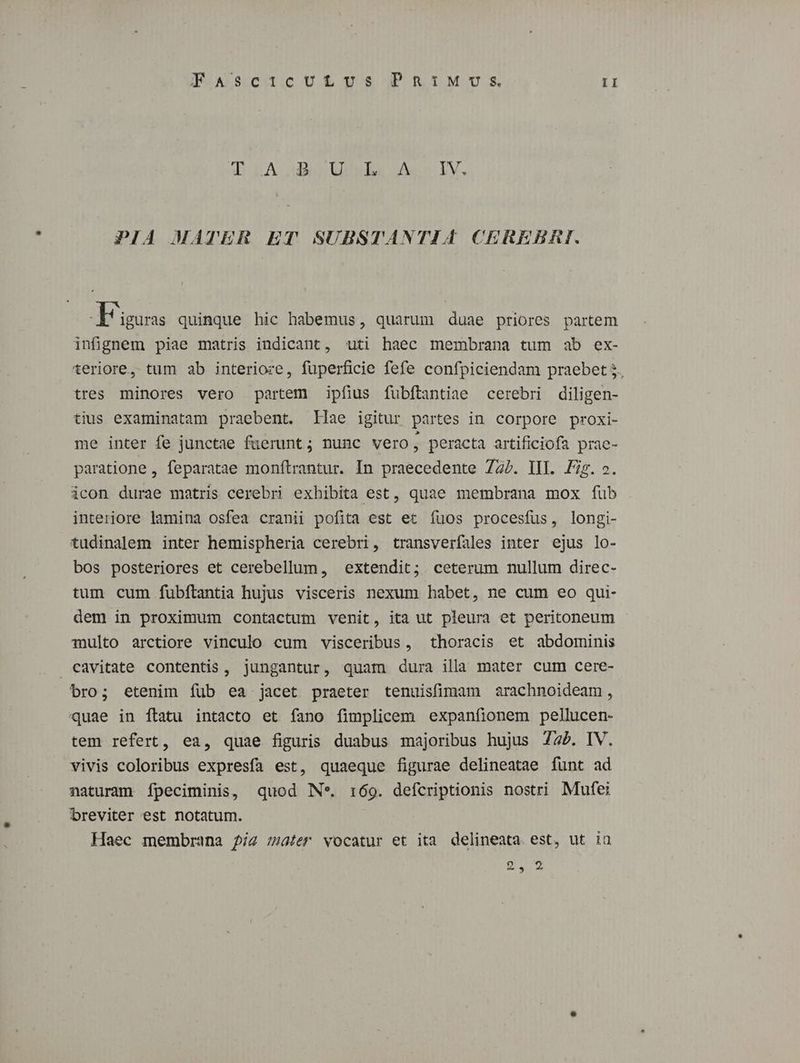 T LA uU uibs oso IV. PIA MATER ET SUBSTANTIA CEREBRI. ligas quinque hic habemus, quarum duae priores partem infignem piae matris indicant, uti haec membrana tum ab ex- teriore, tum ab interioze, fuperficie fefe confpiciendam praebet 5. tres minores vero partem ipfius fubftantiae cerebri diligen- tius examinatam praebent. Illae igitur partes in corpore proxi- me inter fe junctae fuerunt ; nunc vero, peracta artificiofa prae- paratione , feparatae monftrantur. In praecedente 727. III. Fig. ». icon durae matris cerebri exhibita est, quae membrana mox fub interiore lamina osfea cranii pofita est et íuos procesfus, longi- tudinalem inter hemispheria cerebri, transverfales inter ejus lo- bos posteriores et cerebellum, extendit; . ceterum nullum direc- tum cum fubftantia hujus visceris nexum habet, ne cum eo qui- dem in proximum contactum venit, ita ut pleura et peritoneum multo arctiore vinculo cum visceribus, thoracis et abdominis cavitate contentis, jungantur, quam dura illa mater cum cere- bro; etenim fíüb ea jacet praeter tenuisfimam arachnoideam, quae in ftatu intacto et fano fimplicem expanfionem pellucen- tem refert, ea, quae figuris duabus majoribus hujus 72. IV. vivis coloribus expresía est, quaeque figurae delineatae funt ad naturam ípeciminis, quod Ne. 1:69. defcriptionis nostri Mufei breviter est notatum. Haec membrana 5/z zater vocatur et ita delineata est, ut ia 2 au