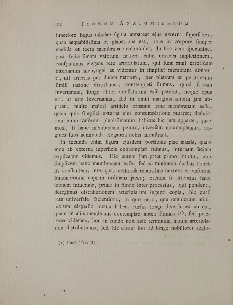 fuperiore hujus tabulae figura appareat ejus externa fuperficies;. quae aequabilisima et glaberriima est, rore in corpore femper madida et tecta membrana arachnoidea. In lioc vero fpecimine, post felicistüüimam vaforum materia rubra ceracea impletionem, confpicimus elegans rete arteriolarum, qui funt rami carotidum: internarum menyngei et videntur in fimplici membrana conten- ti, uti arterias per duram matrem , per pleuram et peritoneum fimili ratione distributas, contemplati fuimus; quod íi eam invertamus, longe aliter conftitutum esfíe patebit, neque opus est, ut eam invertamus, fed in omni marginis ambitu jam ap- paret, multo majori artificio ornatam kLanc membranam esfe, quam quis fimplici externa ejus contemplatione putaret; fimbria- run enim vaforum plenisfimarum. habitus hic jam: apparet, quae. mox, fi hanc membranam penitus inverfam contemplamur, ori- gines fuos admiranda elegantia nobis monftrant. In fecunda enim figura ejusdem portionis piae matris, quam mox ab externa fuperficie contemplati fummus, internam faciem explicatam videmus. llic autem jam patet primo intuitu, non fimplicem hanc membranam esfe, fed ad minimum. duabus lamel- lis conftantem, inter quas cellulofa tenuisfima nectens et vaforum- innumerorum copiam ordinans jacet; etenim íi attentius hanc iconem intuemur, primo in fundo inter procesfus, qui pendent, detegimus distributionem arteriolarum ingenti copia, hic quafi rete univerfale facientiums, in quo ratio, qua ramulorum mini- morum disperfio locum habet, rurfus longe. diverfa. est ab ea, quam in aliis membranis contemplati antea fuimus (5; fed prae- terea videmus, hoc in fundo non esfe terminum harum arteriola- rum distributionis, fed hic earum iter ad.longe nobiliores regio- (1) Conf. Tab. HE -