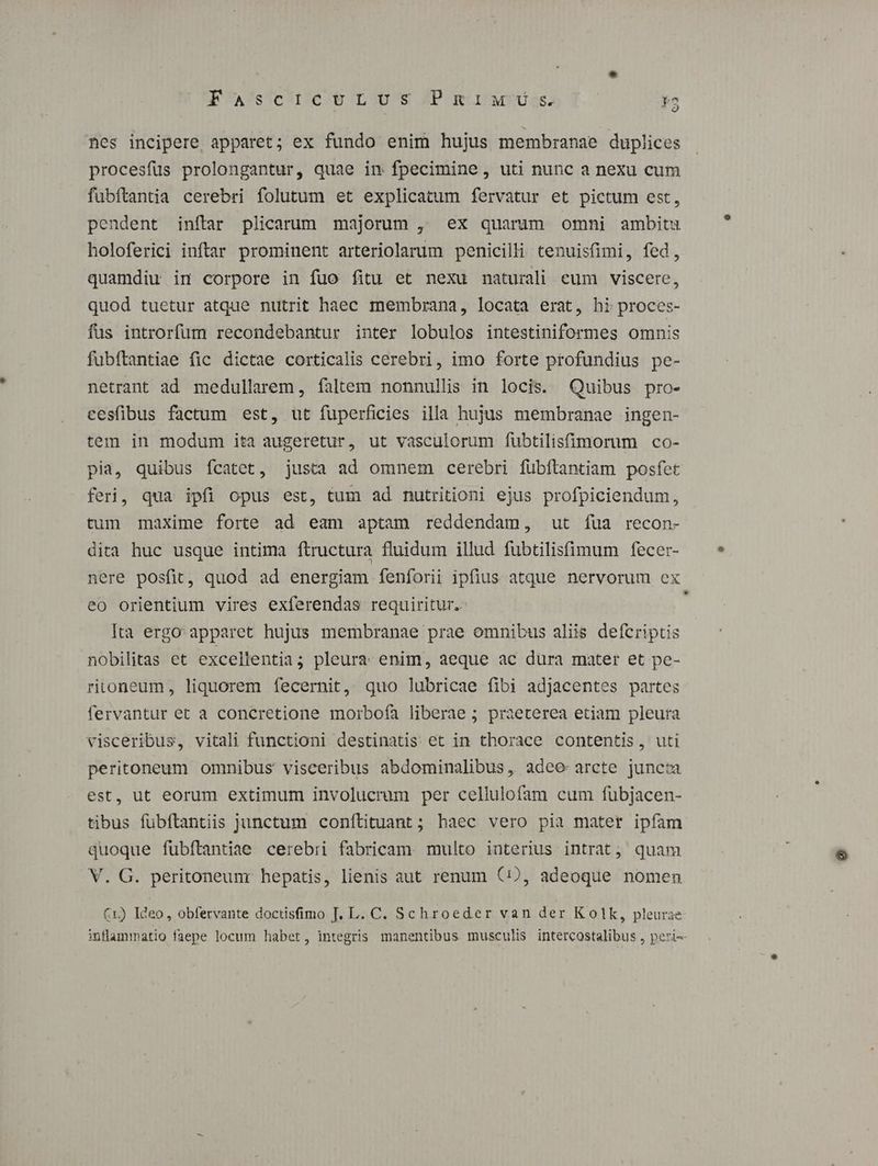 FCAUSs'CUu ete LOU'e JP mitur: *3 nes incipere apparet; ex fundo enim hujus membranae duplices procesfüs prolongantur, quae in fpecimine, uti nunc a nexu cum fubftantia cerebri folutum et explicatum fervatur et pictum est, pendent inftar plicarum majorum , ex quarum omni ambitu holoferici inftar prominent arteriolarum penicilli tenuisfimi, fed, quamdiu in corpore in fuo fitu et nexu naturali eum viscere, quod tuetur atque nutrit haec membrana, locata erat, hi proces- fus introrfum recondebantur inter lobulos intestiniformes omnis fubítantiae fic dictae corticalis cerebri, imo forte profundius pe- netrant ad medullarem, faltem nonnullis in locis. Quibus pro- cesfibus factum est, ut fuperficies illa hujus membranae ingen- tem in modum ita augeretur, ut vasculorum fübtilisfimorum co- pia, quibus ícatet, justa ad omnem cerebri fübftantiam posfet feri, qua ipfi opus est, tum ad nutritioni ejus profpiciendum, tum maxime forte ad eam aptam reddendam, ut íua recon- dita huc usque intima ftructura fluidum illud fubtilisfimum fecer- nere posfit, quod ad energiam fenforii ipfius atque nervorum ex eo orientium vires exferendas requiritur. ; Ita ergo apparet hujus membranae prae omnibus aliis defcriptis nobilitas et excellentia ; pleura enim, aeque ac dura mater et pe- ritoneum, liquorem fecernit, quo lubricae fibi adjacentes partes fervantur et a concretione morbofa liberae ; praeterea etiam pleura visceribus, vitali functioni destinatis et in thorace contentis, uti peritoneum omnibus visceribus abdominalibus, adeo arcte juncta est, ut eorum extimum involucrum per cellulofam cum fubjacen- tibus fübftantiis junctum conítituant ; haec vero pia mater ipfam quoque fubítantiae cerebri fabricam. multo interius intrat; quam V. G. peritoneunr hepatis, lienis aut renum (2D, adeoque nomen inflammatio faepe locum habet, integris manentibus musculis intercostalibus , peri-- ?
