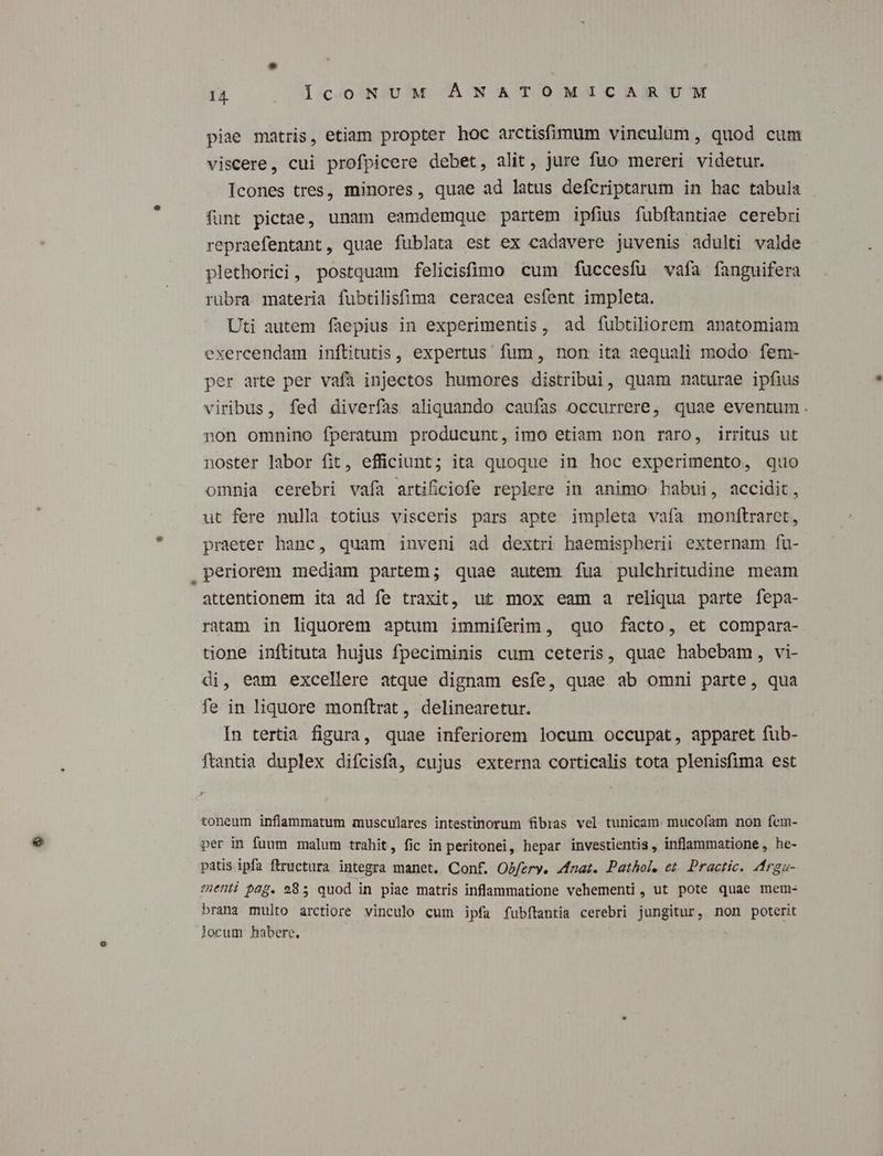 piae matris, etiam propter hoc arctisfimum vinculum , quod cum viscere, cui profpicere debet, alit, jure fuo mereri videtur. Icones tres, minores, quae ad latus defcriptarum in hac tabula funt pictae, unam eamdemque partem ipfius fubftantiae cerebri repraefentant, quae füblata est ex cadavere juvenis adulti valde plethorici, postquam felicistümo cum fuccesfu vafa fanguifera rubra materia fubtilisfima ceracea esfent impleta. Uti autem faepius in experimentis, ad fubtiliorem anatomiam exercendam inftitutis , expertus fum, non ita aequali modo fem- per arte per vafa injectos humores distribui, quam naturae ipfius viribus, fed diverfas aliquando caufas occurrere, quae eventum. non omnino fperatum producunt, imo etiam non raro, irritus ut noster labor fit, efficiunt; ita quoque in hoc experimento, quo omnia cerebri vafa artificiofe replere in animo babui, accidit, ut fere nulla totius visceris pars apte impleta vafa monftraret, praeter hanc, quam inveni ad dextri haemispherii externam fu- periorem mediam partem; quae autem íua pulchritudine meam attentionem ita ad fe traxit, ut mox eam a reliqua parte fepa- ratam in liquorem aptum immiferim, quo facto, et compara- tione inftituta hujus fpeciminis cum ceteris, quae habebam, vi- di, eam excellere atque dignam esfe, quae ab omni parte, qua fe in liquore monftrat, delinearetur. In tertia figura, quae inferiorem locum occupat, apparet fub- ftantia duplex diícisfa, cujus externa corticalis tota plenisfima est toneum inflammatum musculares intestinorum fibras vel tunicam. mucofam non fem- per in fuum malum trahit, fic in peritonei, hepar investientis , inflammatione, he- patis ipfa ftructura integra manet. Conf. Obfery. Zfnat. Pathol. et. Practic. drgu- ementi pap. 985 quod in piae matris inflammatione vehementi , ut pote quae mem- brana multo arctiore vinculo cum ipfa fubítantia cerebri jungitur, non poterit locum habere.