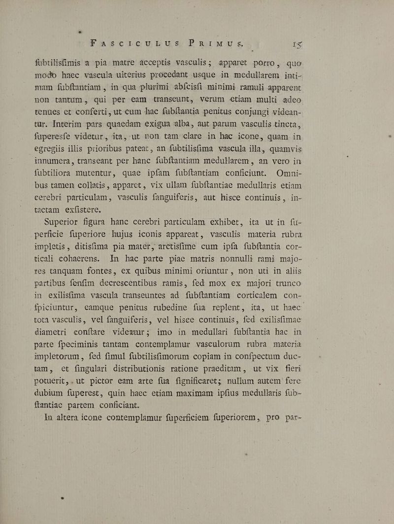 fubtilisfimis a pia matre acceptis vasculis; apparet porro, quo modo haec vascula uiterius procedant usque in medullarem inti- mam fubftantiam , in qua plurimi abícisfi minimi ramuli apparent non tantum, qui per eam transeunt, verum etiam multi adeo tenues et conferti, ut cum hac fubítantia penitus conjungi videan- tur. Interim pars quaedam exigua alba, aut parum vasculis tincta, fuperesfe videtur, ita, ut non tam clare in hac icone, quam in egregiis illis prioribus pateat, an fubtilisfima vascula illa, quamvis innumera, transeant per hanc fubfítantiam medullarem , an vero in fubtiliora mutentur, quae ipfam fubftantiam conficiunt. Omni- bus tamen collatis, apparet, vix ullam fubftantiae medullaris etiam cerebri particulam, vasculis fanguiferis, aut hisce continuis, in- tactam exfistere. Superior figura hanc cerebri particulam exhibet, ita ut in fu- perficie fuperiore hujus iconis appareat, vasculis materia rubra impletis, ditisfima pia mater, arctisfime cum ipfa fubftantia cor- ticali eohaerens. In hac parte piae matris nonnulli rami majo- res tanquam fontes, ex quibus minimi oriuntur , non uti in aliis partibus fenfim decrescentibus ramis, fed mox ex majori trunco in exilisfima vascula transeuntes ad fubítantiam corticalem con- fpiciuntur, eamque penitus rubedine íua replent, ita, ut haec tota vasculis, vel fanguiferis, vel hisce continuis, fed exilisfimae diametri conftare videatur; imo in medullari fubftantia hac in parte fpeciminis tantam contemplamur vasculorum rubra materia impletorum , fed fimul fubtilisfimorum copiam in confpectum duc- tam, et fingulari distributionis ratione praeditam, ut vix fieri potuerit,. ut pictor eam arte füa fignificaret; nullum autem fere dubium fuperest, quin haec etiam maximam ipfius medullaris fub- ftantiae partem conficiant. In altera icone contemplamur fuperficiem fuperiorem, pro par-