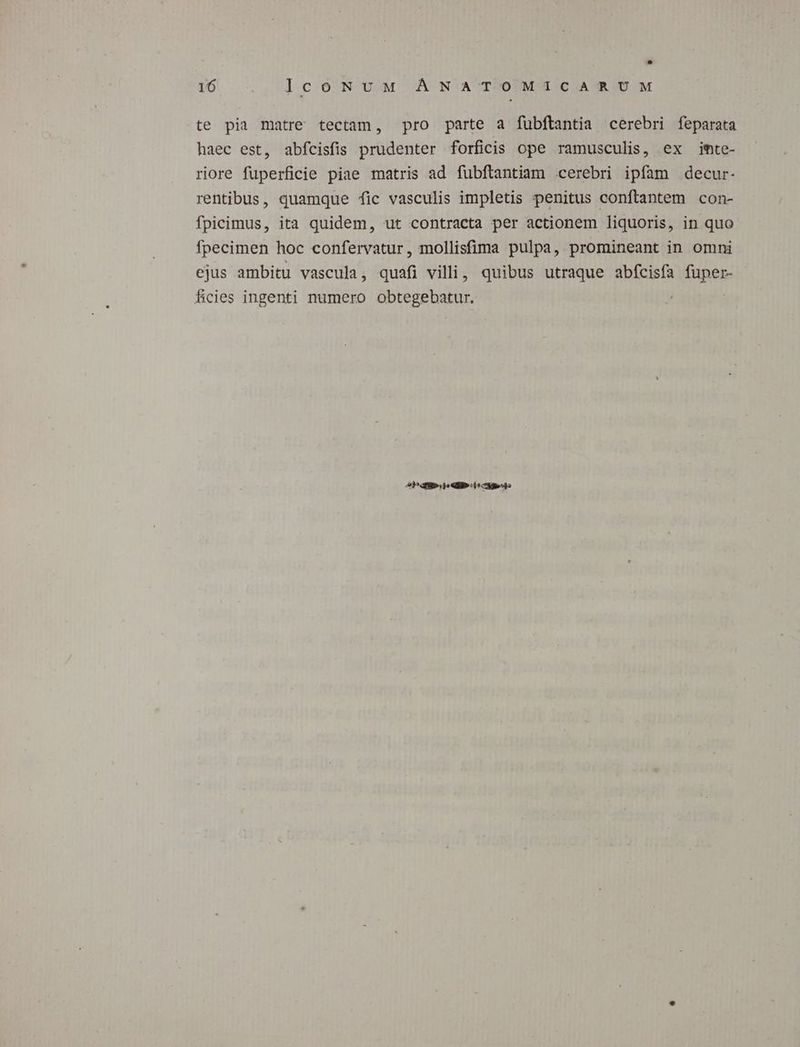106 ., lcoNvM. A N'A'TPOUMUIC AID M te pia matre tectam, pro parte a fubftantia cerebri feparata haec est, abfcisfis prudenter forficis ope ramusculis, ex imte- riore fuperficie piae matris ad fubflantiam cerebri ipfam decur- rentibus, quamque fic vasculis impletis penitus conftantem con- fpicimus, ita quidem, ut contracta per actionem liquoris, in quo fpecimen hoc confervatur, mollisfima pulpa, promineant in omni ejus ambitu vascula, quafi villi, quibus utraque abfcisfa fuper- ficies ingenti numero obtegebatur. E. ZI ME