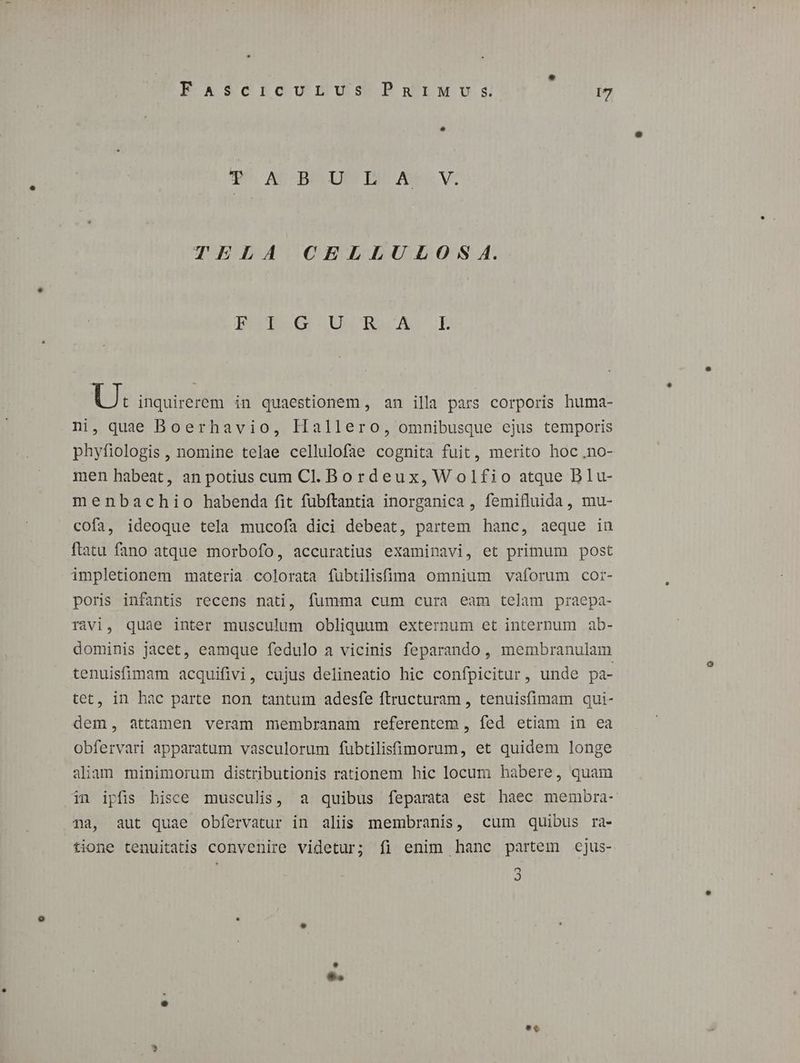 PO AC BIO! PUPA oe VS TELA CELLUDLOS A. BRErB6G UUCDnRASUÁGE U: inquirerem in quaestionem , an illa pars corporis huma- ni, quae Boerhavio, Hallero, omnibusque ejus temporis phyfiologis , nomine telae cellulofae cognita fuit, merito hoc .no- men habeat, an potius cum Cl. Bordeux,Wolfio atque Blu- menbachio habenda fit fubftantia inorganica , femifluida, mu- cofa, ideoque tela mucofa dici debeat, partem hanc, aeque in ftatu fano atque morbofo, accuratius examinavi, et primum post impletionem materia. colorata fubtilisfüima omnium vaforum cor- poris infantis recens nati, fumma cum cura eam telam praepa- ràvi, quae inter musculum obliquum externum et interpum ab- dominis jacet, eamque fedulo a vicinis feparando, membranulam tenuisfimam acquifivi, cujus delineatio hic confpicitur, unde pa- tet, in hac parte non tantum adesfe ftructuram , tenuisfimam qui- dem, attamen veram membranam referentem , fed etiam in ea obfervari apparatum vasculorum fübtilisfimorum, et quidem longe aliam minimorum distributionis rationem hic locum habere, quam in ipfis hisce musculis, a quibus feparata est haec membra- na, aut quae obfervatur in aliis membranis, cum quibus ra- tione tenuitatis convenire videtur; fi enim hanc partem cjus- 2 2 d