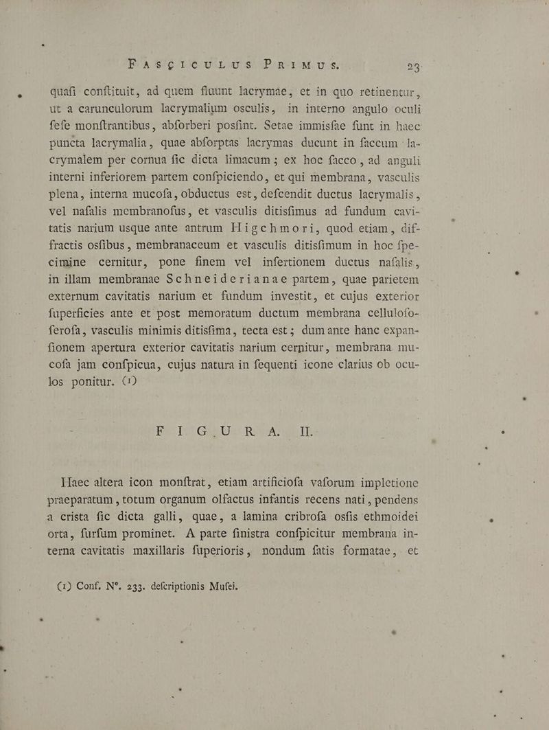 BECA $76 1/6 9 .L.0 S^ IP. n- 1M. US. 25. quafi conftituit, ad quem fluunt lacrymae, et in quo retinentur, ut a carunculorum lacrymalium osculis, in interno angulo oculi fefe monftrantibus, abforberi posfint. Setae immisíae fünt in haec puncta lacrymalia, quae abforptas lacrymas ducunt in faccum -la- crymalem per cornua fic dicta limacum ; ex hoc facco , ad anguli interni inferiorem partem confpiciendo, et qui membrana, vasculis plena, interna mucofa, obductus est, defcendit ductus lacrymalis, vel nafalis membranofus, et vasculis ditisfimus ad fundum cavi- tatis narium usque ante antrum Higchmori, quod etiam, dif- fractis osfibus, membranaceum et vasculis ditisfimum in hoc fpe- cimine cernitur, pone finem vel infertionem ductus nafilis, in illam membranae Schneiderianae partem, quae parietem externum cavitatis narium et fundum investit, et cujus exterior fuperficies ante et post memoratum ductum membrana cellulofo- ferofa, vasculis minimis ditisfima, tecta est; dumante hanc expan- fionem apertura exterior cavitatis narium cernitur, membrana mu- cofa jam confpicua, cujus natura in fequenti icone clarius ob ocu- los ponitur. (i) Bi- Ter Gia D CR LT lÍaec altera icon monftrat, etiam artificiofa vaforum impletione praeparatum , totum organum olfactus infantis recens nati , pendens a crista fic dicta galli, quae, a lamina cribrofa osfis ethmoidei orta, furfum prominet. A parte finistra confpicitur membrana in- terna cavitatis maxillaris fuperioris, nondum fatis formatae, ct (1) Conf, N*. 233. defcriptionis Mufei.