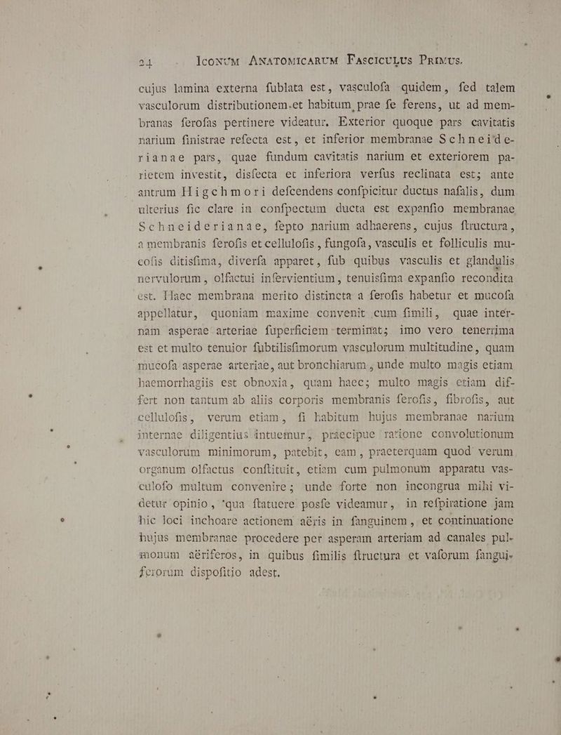 21. . lcoNvM ANATOMICARUM FascicULUs PnivvUs. cujus lamina externa fublata est, vasculofa quidem, fed talem vasculorum distributionem.et habitum, prae fe ferens, ut ad mem- branas ferofas pertinere videatur. Exterior quoque pars cavitatis narium finistrae refecta est, et inferior membranae Schneid e- rianae pars, quae fundum cavitatis narium et exteriorem pa- retem investit, disfecta et inferiora verfus reclinata est; ante antrum Higchmori defcendens confpicitur ductus nafalis, dum ulterius fic clare in confpectum ducta est expenfio membranae Schneiderianae, fepto narium adhaerens, cujus ftructura, i membranis ferofis et cellulofis , fungofa, vasculis et folliculis mu- cofis ditisfima, diverfa apparet, fub quibus vasculis et glandulis nervulorum , olfactui infervientium, tenuisfima expanfio recondita est. Haec membrana merito distincta a ferofis habetur et mucofa appellatur, quoniam maxime convenit cum fimili, quae intér- nam asperae arteriae fuperficiem terminat; imo vero tenerrma est et multo tenuior füubtilisfimorum vasculorum multitudine, quam mucofa asperae arteriae, aut bronchiarum , unde multo magis etiam haemorrhagiis est obnoxia, quam haec; multo magis etiam dif- fert non tantum ab aliis corporis membranis ferofis, fibrofis, aut cellulofis, verum etiam, fi habitum hujus membranae narium internae diligentius intuefnur, praecipue ratione convolutionum vasculorum minimorum, patebit, cam, praeterquam quod verum organum olfactus conflituit, etiam cum pulmonum apparatu vas- culofo multum convenire; unde forte non incongrua mihi vi- detur opinio, 'qua ftatuere posfe videamur, in refpiratione jam hic loci inchoare actionem aéris in fanguinem , et continuatione hujus membranae procedere per asperam arteriam ad canales pul. xonum aériferos, in quibus fimilis ftructura et vaforum fangui- feiorum dispofitio adest.