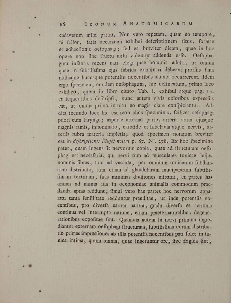cadsverum mihi patuit, Non vero repetam, quam eo tempore, ni fior, fatis accuratam exhibui defcriptionem fitus, formae et adhaefionis oefophagi; fed ea breviter dicam, quae in hoc opere non fine fructu mihi videntur addenda esfe. Oefopha- gum infantis recens nati elegi prae hominis adülti, ut omnia quae in fubtilisfima ejus fabrica examinari debeant prorfus fana nullisque hucusque potentiis nocentibus mutata occurrerent. Idem ergo fpecimen, eundem oefophagum, hic delineatum, primo loco exhibeo, quem in libro citato Tab. 1. exhibui atque pag. i4. et fequentibus defceripfi; nunc autem vivis coloribus expresfus est, ut omnia primo. intuitu eo magis clare confpiciantur. .Ad- dita fecundo loco hic est icon alius fpeciminis, fcilicet oefophagi pueri cum larynge; asperae arteriae parte, arteria aorta ejusque magnis ramis, innominato, carotide et fubclavia atque nervis, ar- teriis rubra materia impletis; quod f[pecimen «notatum breviter est in 4efcriptionis Mufei nostri p. 67. IN. 278. Ex hoc fpecimine patet, quam ingens fit nervorum copia, quae ad ftructuram oefo- phagi est necesfaria, qui nervi tum àd musculares tunicae hujus nominis fibras, tum ad vascula, per omnium tunicarum fubftan- tiam distributa, tum etiam ad glandularum mucipararum fubtilis- fimam texturam, fuas minimas divifiones mittunt, et partes has omnes ad munia fua in oeconomiae animalis commodum prae- Ítanda aptas reddunt; fimul vero hae partes hoc nervorum appa- ratu tanta fenfilitate redduntur praeditae, ut inde potentiis no- centibus, pro diverfa earum natura, gradu diverfo et actionis continua vel interrupta ratione, etiam praeternaturalibus degene- rationibus expofitae fint. Quamvis autem hi nervi primum ingre- diantur externam oefophagi ftructuram, fubtilisfima eorum distribu- to primas impresfiones ab illis potentiis nocentibus pati folet in tu- nica intima, quum omnia, quae ingeruntur ore, five frigida (int,