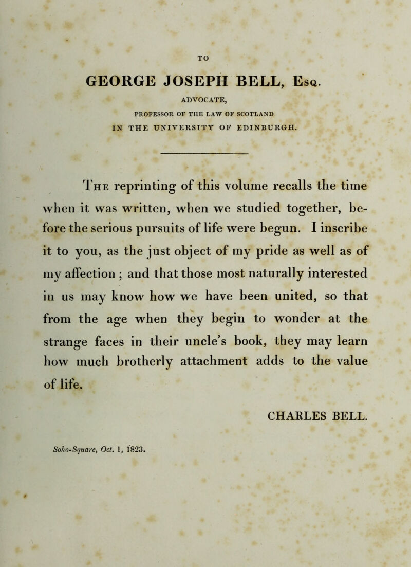 TO GEORGE JOSEPH BELL, Esq. ADVOCATE, PROFESSOR OF THE LAW OF SCOTLAND IN THE UNIVERSITY OF EDINBURGH, The reprinting of this volume recalls the time when it was written, when we studied together, be- fore the serious pursuits of life were begun. I inscribe it to you, as the just object of my pride as well as of my affection ; and that those most naturally interested in us may know how we have been united, so that from the age when they begin to wonder at the strange faces in their uncle's book, they may learn how much brotherly attachment adds to the value of life. CHARLES BELL. Soho-Square, Oct. 1, 1823.