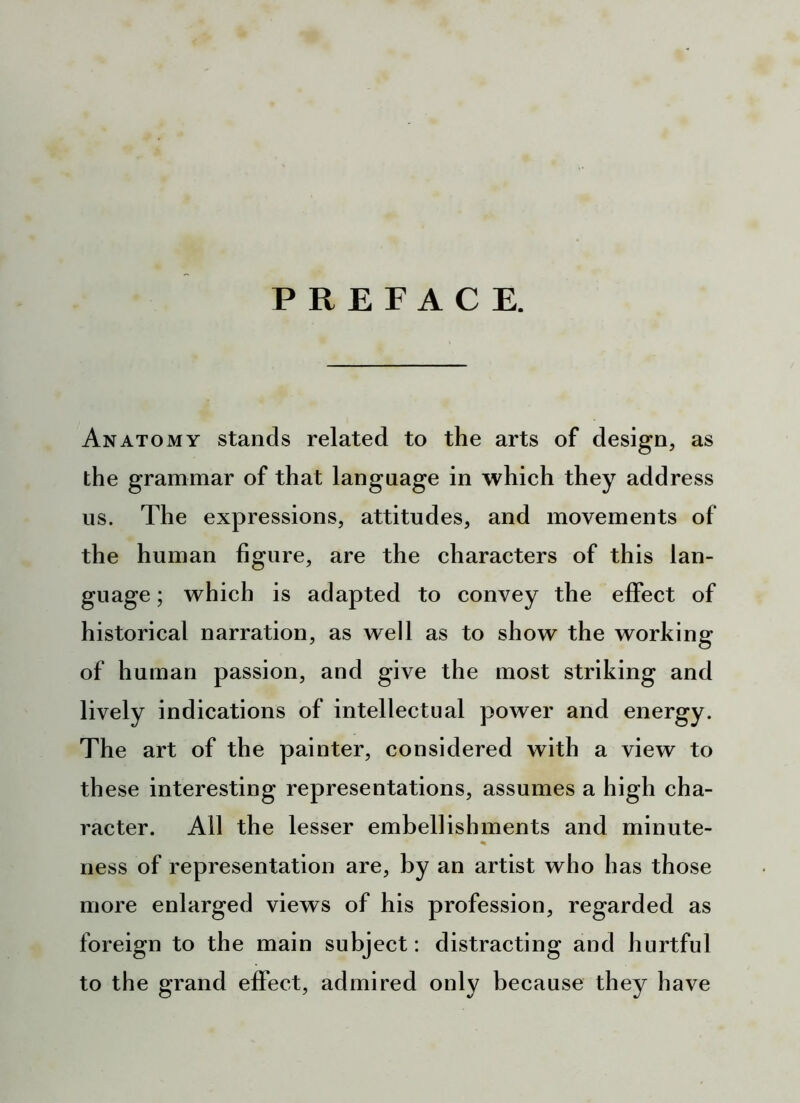 PREFACE. Anatomy stands related to the arts of design, as the grammar of that language in which they address us. The expressions, attitudes, and movements of the human figure, are the characters of this lan- guage ; which is adapted to convey the effect of historical narration, as well as to show the working of human passion, and give the most striking and lively indications of intellectual power and energy. The art of the painter, considered with a view to th ese interesting representations, assumes a high cha- racter. All the lesser embellishments and minute- % ness of representation are, by an artist who has those more enlarged views of his profession, regarded as foreign to the main subject: distracting and hurtful to the grand effect, admired only because they have