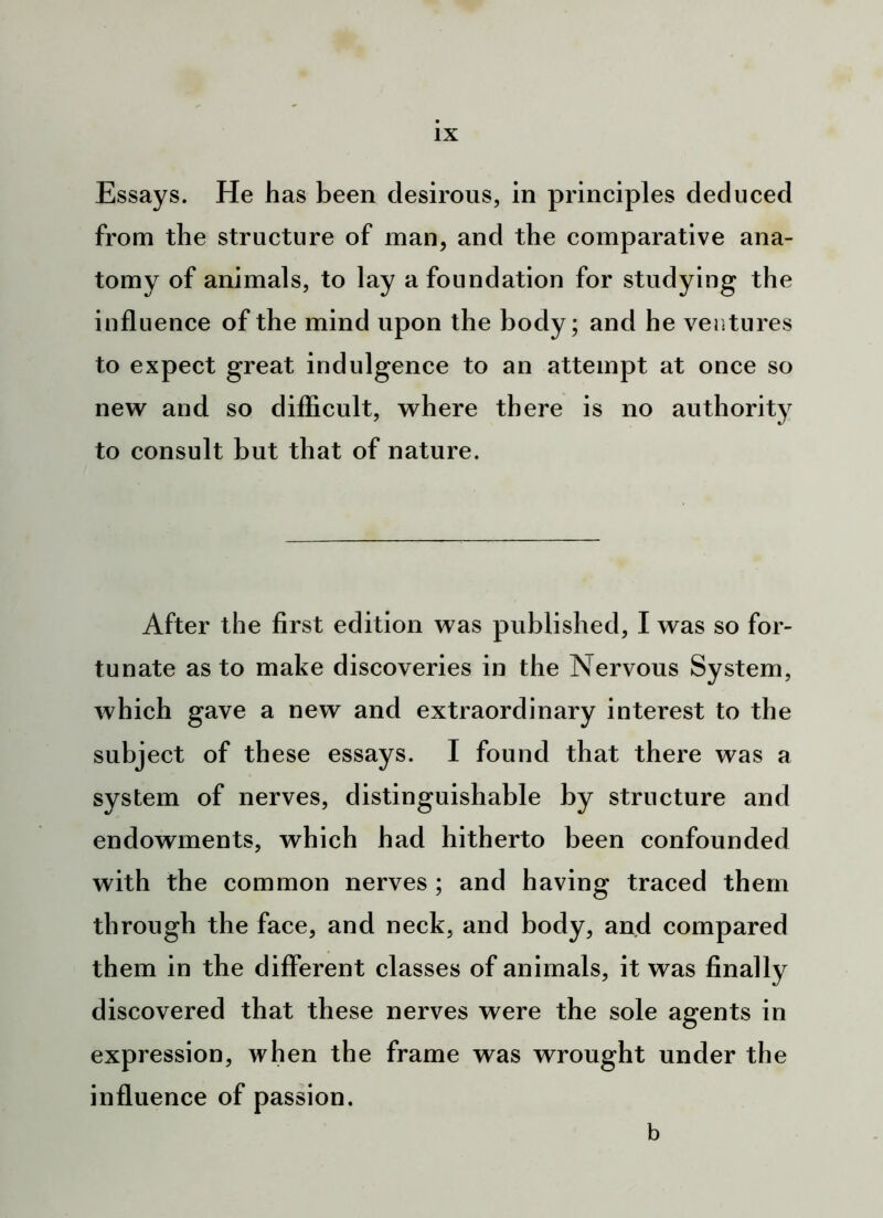 Essays. He has been desirous, in principles deduced from the structure of man, and the comparative ana- tomy of animals, to lay a foundation for studying the influence of the mind upon the body; and he ventures to expect great indulgence to an attempt at once so new and so difficult, where there is no authority to consult but that of nature. After the first edition was published, I was so for- tunate as to make discoveries in the Nervous System, which gave a new and extraordinary interest to the subject of these essays. I found that there was a system of nerves, distinguishable by structure and endowments, which had hitherto been confounded with the common nerves ; and having traced them through the face, and neck, and body, and compared them in the different classes of animals, it was finally discovered that these nerves were the sole agents in expression, when the frame was wrought under the influence of passion. b