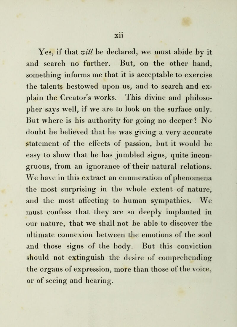 Yes, if that will be declared, we must abide by it and search no further. But, on the other hand, something informs me that it is acceptable to exercise the talents bestowed upon us, and to search and ex- plain the Creator’s works. This divine and philoso- pher says well, if we are to look on the surface only. But where is his authority for going no deeper? No doubt he believed that he was giving a very accurate statement of the effects of passion, hut it would be easy to show that he has jumbled signs, quite incon- gruous, from an ignorance of their natural relations. We have in this extract an enumeration of phenomena the most surprising in the whole extent of nature, and the most affecting to human sympathies. We must confess that they are so deeply implanted in our nature, that we shall not be able to discover the ultimate connexion between the emotions of the soul and those signs of the body. But this conviction should not extinguish the desire of comprehending the organs of expression, more than those of the voice, or of seeing and hearing.