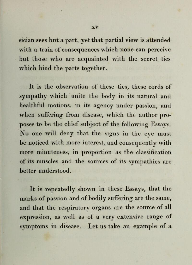 sician sees but a part, yet that partial view is attended with a train of consequences which none can perceive but those who are acquainted with the secret ties which bind the parts together. It is the observation of these ties, these cords of sympathy which unite the body in its natural and healthful motions, in its agency under passion, and when suffering from disease, which the author pro- poses to be the chief subject of the following Essays. No one will deny that the signs in the eye must be noticed with more interest, and consequently with more minuteness, in proportion as the classification of its muscles and the sources of its sympathies are better understood. It is repeatedly shown in these Essays, that the marks of passion and of bodily suffering are the same, and that the respiratory organs are the source of all expression, as well as of a very extensive range of symptoms in disease. Let us take an example of a