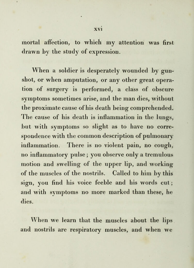 mortal affection, to which my attention was first drawn by the study of expression. When a soldier is desperately wounded by gun- shot, or when amputation, or any other great opera- tion of surgery is performed, a class of obscure symptoms sometimes arise, and the man dies, without the proximate cause of his death being comprehended. The cause of his death is inflammation in the lungs, but with symptoms so slight as to have no corre- spondence with the common description of pulmonary inflammation. There is no violent pain, no cough, no inflammatory pulse ; you observe only a tremulous motion and swelling of the upper lip, and working of the muscles of the nostrils. Called to him by this sign, you find his voice feeble and his words cut; and with symptoms no more marked than these, he dies. When we learn that the muscles about the lips and nostrils are respiratory muscles, and when we