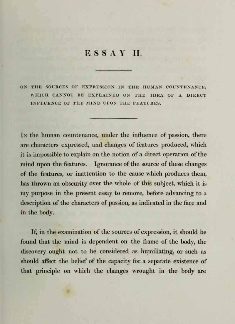 ON THE SOURCES OF EXPRESSION IN THE HUMAN COUNTENANCE, WHICH CANNOT BE EXPLAINED ON THE IDEA OF A DIRECT INFLUENCE OF THE MIND UPON THE FEATURES. In the human countenance, under the influence of passion, there are characters expressed, and changes of features produced, which it is impossible to explain on the notion of a direct operation of the mind upon the features. Ignorance of the source of these changes of the features, or inattention to the cause which produces them, has thrown an obscurity over the whole of this subject, which it is my purpose in the present essay to remove, before advancing to a description of the characters of passion, as indicated in the face and in the body. If, in the examination of the sources of expression, it should be found that the mind is dependent on the frame of the body, the discovery ought not to be considered as humiliating, or such as should affect the belief of the capacity for a separate existence of that principle on which the changes wrought in the body are