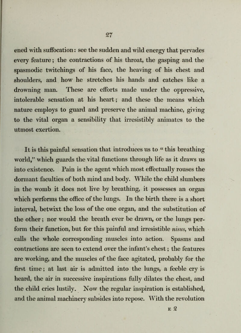 ened with suffocation: see the sudden and wild energy that pervades every feature; the contractions of his throat, the gasping and the spasmodic twitchings of his face, the heaving of his chest and shoulders, and how he stretches his hands and catches like a drowning man. These are efforts made under the oppressive, intolerable sensation at his heart; and these the means which nature employs to guard and preserve the animal machine, giving to the vital organ a sensibility that irresistibly animates to the utmost exertion. > It is this painful sensation that introduces us to “ this breathing world,” which guards the vital functions through life as it draws us into existence. Pain is the agent which most effectually rouses the dormant faculties of both mind and body. While the child slumbers in the womb it does not live by breathing, it possesses an organ which performs the office of the lungs. In the birth there is a short interval, betwixt the loss of the one organ, and the substitution of the other; nor would the breath ever be drawn, or the lungs per- form their function, but for this painful and irresistible nisus, which calls the whole corresponding muscles into action. Spasms and contractions are seen to extend over the infant’s chest; the features are working, and the muscles of the face agitated, probably for the first time; at last air is admitted into the lungs, a feeble cry is heard, the air in successive inspirations fully dilates the chest, and the child cries lustily. Now the regular inspiration is established, and the animal machinery subsides into repose. With the revolution e 2