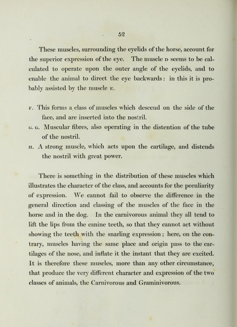 These muscles, surrounding the eyelids of the horse, account for the superior expression of the eye. The muscle d seems to be cal- culated to operate upon the outer angle of the eyelids, and to enable the animal to direct the eye backwards: in this it is pro- bably assisted by the muscle e. f. 'Phis forms a class of muscles which descend on the side of the face, and are inserted into the nostril. g. g. Muscular fibres, also operating in the distention of the tube of the nostril. h. A strong muscle, which acts upon the cartilage, and distends the nostril with great power. There is something in the distribution of these muscles which illustrates the character of the class, and accounts for the peculiarity of expression. We cannot fail to observe the difference in the general direction and classing of the muscles of the face in the horse and in the dog. In the carnivorous animal they all tend to lift the lips from the canine teeth, so that they cannot act without showing the teeth with the snarling expression; here, on the con- trary, muscles having the same place and origin pass to the car- tilages of the nose, and inflate it the instant that they are excited. It is therefore these muscles, more than any other circumstance, that produce the very different character and expression of the two classes of animals, the Carnivorous and Graminivorous.