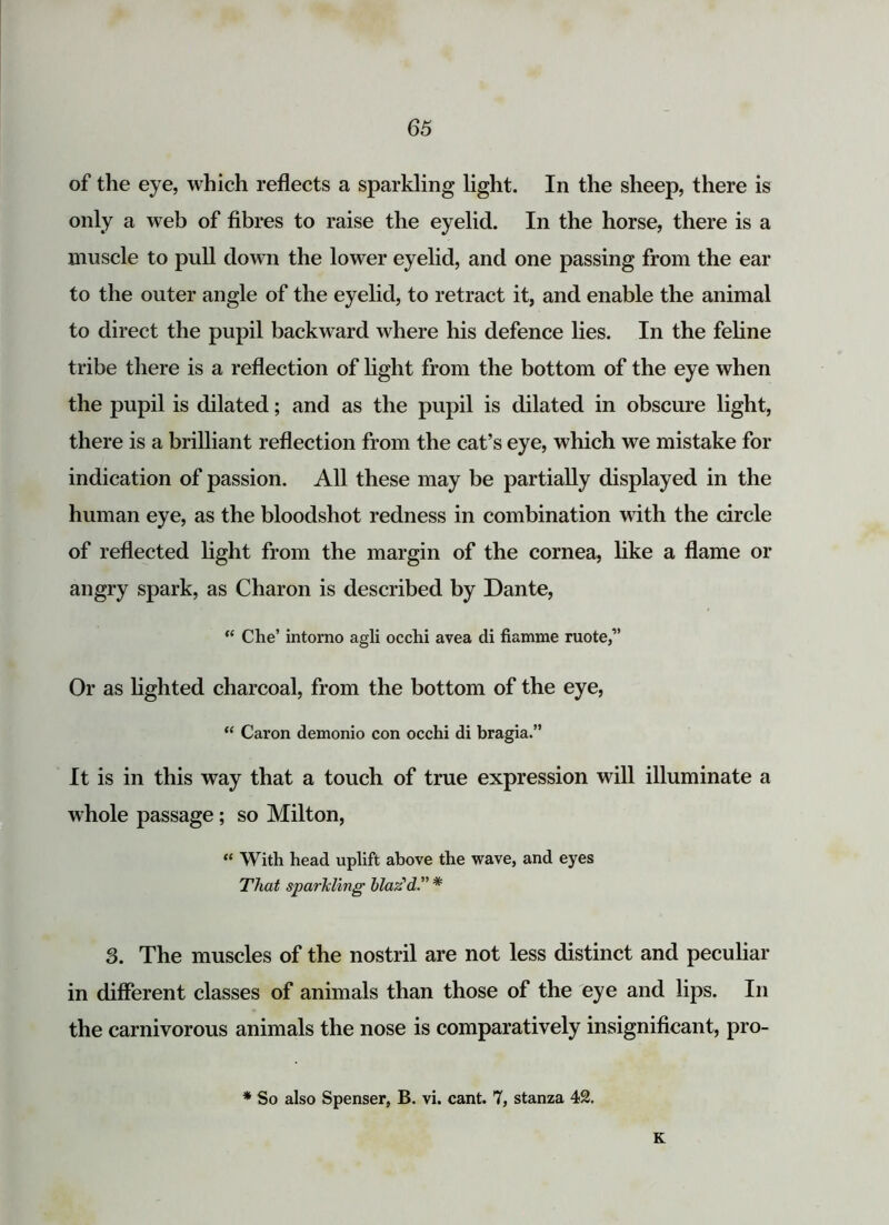 of the eye, which reflects a sparkling light. In the sheep, there is only a web of fibres to raise the eyelid. In the horse, there is a muscle to pull down the lower eyelid, and one passing from the ear to the outer angle of the eyelid, to retract it, and enable the animal to direct the pupil backward where his defence lies. In the feline tribe there is a reflection of light from the bottom of the eye when the pupil is dilated; and as the pupil is dilated in obscure light, there is a brilliant reflection from the cat’s eye, which we mistake for indication of passion. All these may be partially displayed in the human eye, as the bloodshot redness in combination with the circle of reflected light from the margin of the cornea, like a flame or angry spark, as Charon is described by Dante, “ Che’ intomo agli occhi avea di fiamme mote,” Or as lighted charcoal, from the bottom of the eye, “ Caron demonio con occhi di bragia.” It is in this way that a touch of true expression will illuminate a whole passage; so Milton, “ With head uplift above the wave, and eyes That sparkling blaz'd.” * 3. The muscles of the nostril are not less distinct and peculiar in different classes of animals than those of the eye and lips. In the carnivorous animals the nose is comparatively insignificant, pro- * So also Spenser, B. vi. cant. 7, stanza 42. K