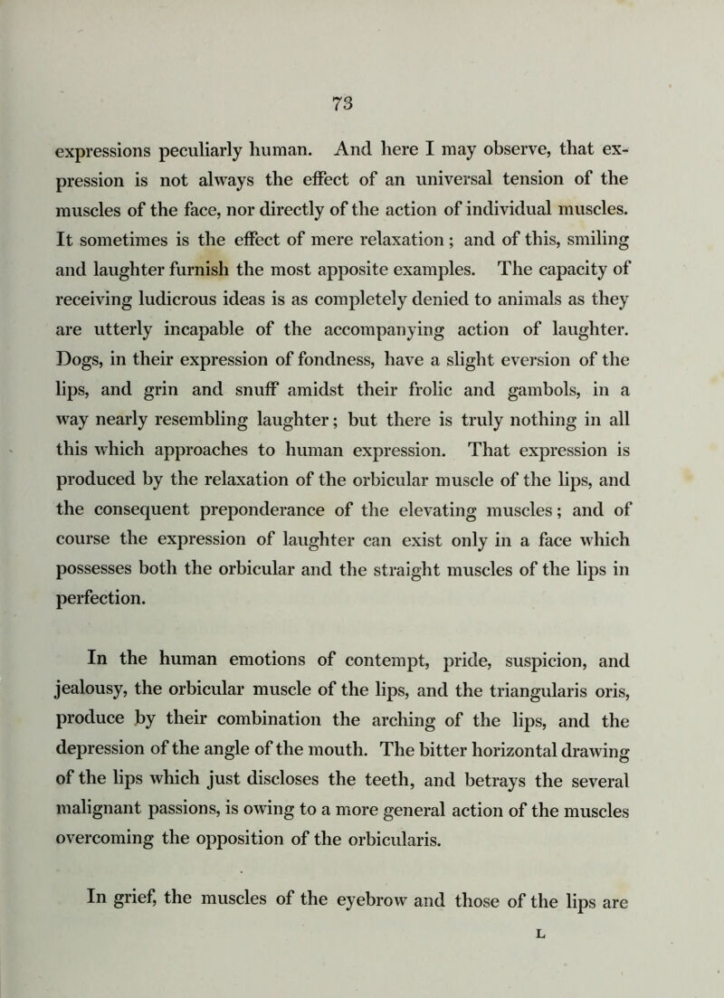 expressions peculiarly human. And here I may observe, that ex- pression is not always the effect of an universal tension of the muscles of the face, nor directly of the action of individual muscles. It sometimes is the effect of mere relaxation ; and of this, smiling and laughter furnish the most apposite examples. The capacity of receiving ludicrous ideas is as completely denied to animals as they are utterly incapable of the accompanying action of laughter. Dogs, in their expression of fondness, have a slight eversion of the lips, and grin and snuff amidst their frolic and gambols, in a way nearly resembling laughter; but there is truly nothing in all this which approaches to human expression. That expression is produced by the relaxation of the orbicular muscle of the bps, and the consequent preponderance of the elevating muscles; and of course the expression of laughter can exist only in a face which possesses both the orbicular and the straight muscles of the lips in perfection. In the human emotions of contempt, pride, suspicion, and jealousy, the orbicular muscle of the lips, and the triangularis oris, produce by their combination the arching of the lips, and the depression of the angle of the mouth. The bitter horizontal drawing of the lips which just discloses the teeth, and betrays the several malignant passions, is owing to a more general action of the muscles overcoming the opposition of the orbicularis. In grief, the muscles of the eyebrow and those of the lips are L