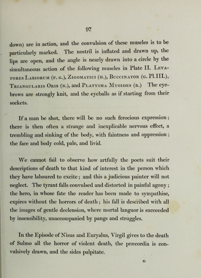 down) are in action, and the convulsion of these muscles is to be particularly marked. The nostril is inflated and drawn up, the bps are open, and the angle is nearly drawn into a circle by the simultaneous action of the following muscles in Plate II. Leva- tores Labiorum (f. g.), Zigomatici (h.), Buccinator (g. P1.IIL), Triangularis Oris (n.), and Platysma Myoides (r.) The eye- brows are strongly knit, and the eyeballs as if starting from their sockets. If a man be shot, there will be no such ferocious expression; there is then often a strange and inexplicable nervous effect, a trembling and sinking of the body, with faintness and oppression ; the face and body cold, pale, and livid. We cannot fail to observe how artfully the poets suit their descriptions of death to that kind of interest in the person which they have laboured to excite; and this a judicious painter will not neglect. The tyrant falls convulsed and distorted in painful agony ; the hero, in whose fate the reader has been made to sympathise, expires without the horrors of death; his fall is described with all the images of gentle declension, where mortal languor is succeeded by insensibility, unaccompanied by pangs and struggles. In the Episode of Nisus and Euryalus, Virgil gives to the death of Sulmo all the horror of violent death, the prmcordia is con- vulsively drawn, and the sides palpitate. o